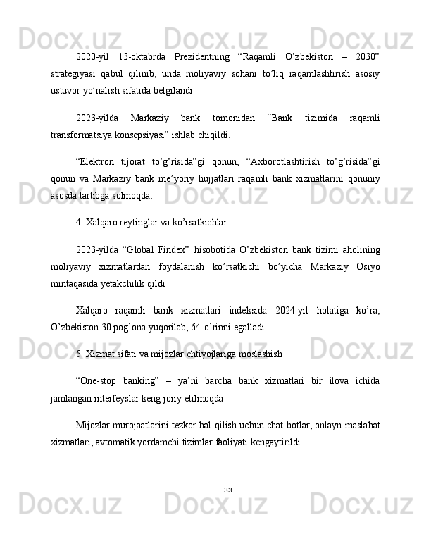2020-yil   13-oktabrda   Prezidentning   “Raqamli   O’zbekiston   –   2030”
strategiyasi   qabul   qilinib,   unda   moliyaviy   sohani   to’liq   raqamlashtirish   asosiy
ustuvor yo’nalish sifatida belgilandi.
2023-yilda   Markaziy   bank   tomonidan   “Bank   tizimida   raqamli
transformatsiya konsepsiyasi” ishlab chiqildi.
“Elektron   tijorat   to’g’risida”gi   qonun,   “Axborotlashtirish   to’g’risida”gi
qonun   va   Markaziy   bank   me’yoriy   hujjatlari   raqamli   bank   xizmatlarini   qonuniy
asosda tartibga solmoqda.
4. Xalqaro reytinglar va ko’rsatkichlar:
2023-yilda   “Global   Findex”   hisobotida   O’zbekiston   bank   tizimi   aholining
moliyaviy   xizmatlardan   foydalanish   ko’rsatkichi   bo’yicha   Markaziy   Osiyo
mintaqasida yetakchilik qildi
Xalqaro   raqamli   bank   xizmatlari   indeksida   2024-yil   holatiga   ko’ra,
O’zbekiston 30 pog’ona yuqorilab, 64-o’rinni egalladi.
5. Xizmat sifati va mijozlar ehtiyojlariga moslashish
“One-stop   banking”   –   ya’ni   barcha   bank   xizmatlari   bir   ilova   ichida
jamlangan interfeyslar keng joriy etilmoqda.
Mijozlar murojaatlarini tezkor hal qilish uchun chat-botlar, onlayn maslahat
xizmatlari, avtomatik yordamchi tizimlar faoliyati kengaytirildi.
33 