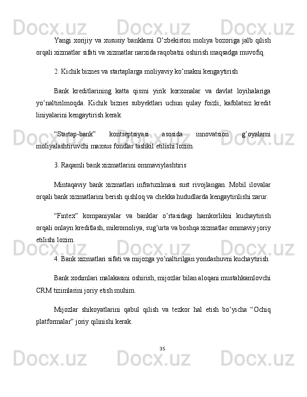 Yangi xorijiy va xususiy banklarni  O’zbekiston moliya bozoriga jalb qilish
orqali xizmatlar sifati va xizmatlar narxida raqobatni oshirish maqsadga muvofiq.
2. Kichik biznes va startaplarga moliyaviy ko’makni kengaytirish
Bank   kreditlarining   katta   qismi   yirik   korxonalar   va   davlat   loyihalariga
yo’naltirilmoqda.   Kichik   biznes   subyektlari   uchun   qulay   foizli,   kafolatsiz   kredit
liniyalarini kengaytirish kerak.
“Startap-bank”   kontseptsiyasi   asosida   innovatsion   g’oyalarni
moliyalashtiruvchi maxsus fondlar tashkil etilishi lozim.
3. Raqamli bank xizmatlarini ommaviylashtiris
Mintaqaviy   bank   xizmatlari   infratuzilmasi   sust   rivojlangan.   Mobil   ilovalar
orqali bank xizmatlarini berish qishloq va chekka hududlarda kengaytirilishi zarur.
“Fintex”   kompaniyalar   va   banklar   o’rtasidagi   hamkorlikni   kuchaytirish
orqali onlayn kreditlash, mikromoliya, sug’urta va boshqa xizmatlar ommaviy joriy
etilishi lozim.
4. Bank xizmatlari sifati va mijozga yo’naltirilgan yondashuvni kuchaytirish
Bank xodimlari malakasini oshirish, mijozlar bilan aloqani mustahkamlovchi
CRM tizimlarini joriy etish muhim.
Mijozlar   shikoyatlarini   qabul   qilish   va   tezkor   hal   etish   bo’yicha   “Ochiq
platformalar” joriy qilinishi kerak.
35 