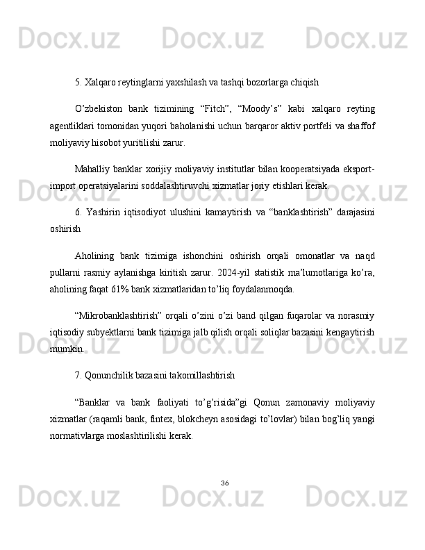 5. Xalqaro reytinglarni yaxshilash va tashqi bozorlarga chiqish
O’zbekiston   bank   tizimining   “Fitch”,   “Moody’s”   kabi   xalqaro   reyting
agentliklari tomonidan yuqori baholanishi uchun barqaror aktiv portfeli va shaffof
moliyaviy hisobot yuritilishi zarur.
Mahalliy banklar  xorijiy moliyaviy institutlar  bilan kooperatsiyada eksport-
import operatsiyalarini soddalashtiruvchi xizmatlar joriy etishlari kerak.
6.   Yashirin   iqtisodiyot   ulushini   kamaytirish   va   “banklashtirish”   darajasini
oshirish
Aholining   bank   tizimiga   ishonchini   oshirish   orqali   omonatlar   va   naqd
pullarni   rasmiy   aylanishga   kiritish   zarur.   2024-yil   statistik   ma’lumotlariga   ko’ra,
aholining faqat 61% bank xizmatlaridan to’liq foydalanmoqda.
“Mikrobanklashtirish”   orqali   o’zini   o’zi   band  qilgan   fuqarolar   va   norasmiy
iqtisodiy subyektlarni bank tizimiga jalb qilish orqali soliqlar bazasini kengaytirish
mumkin.
7. Qonunchilik bazasini takomillashtirish
“Banklar   va   bank   faoliyati   to’g’risida”gi   Qonun   zamonaviy   moliyaviy
xizmatlar (raqamli bank, fintex, blokcheyn asosidagi to’lovlar) bilan bog’liq yangi
normativlarga moslashtirilishi kerak.
36 
