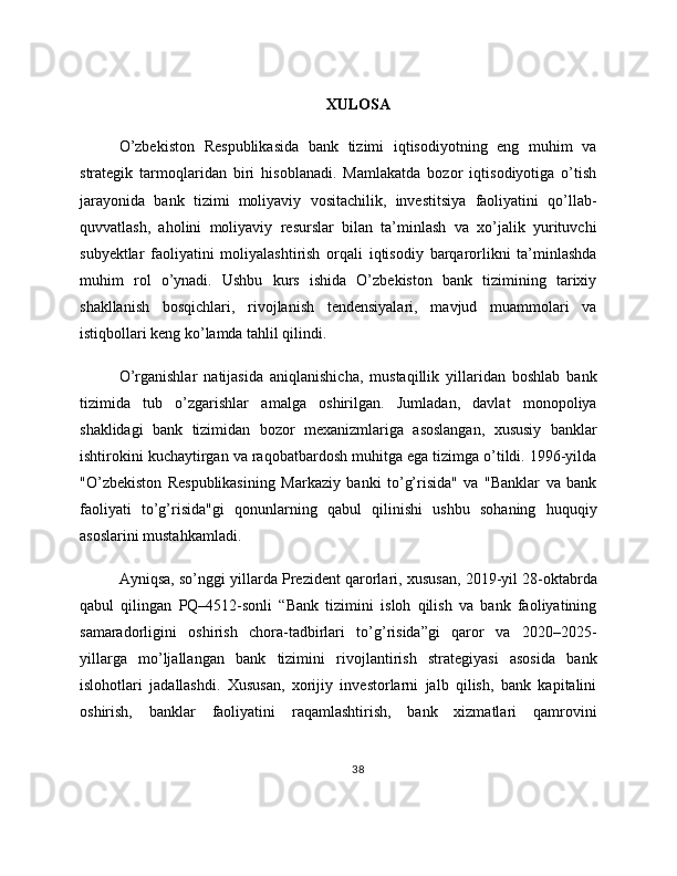 XULOSA
O’zbekiston   Respublikasida   bank   tizimi   iqtisodiyotning   eng   muhim   va
strategik   tarmoqlaridan   biri   hisoblanadi.   Mamlakatda   bozor   iqtisodiyotiga   o’tish
jarayonida   bank   tizimi   moliyaviy   vositachilik,   investitsiya   faoliyatini   qo’llab-
quvvatlash,   aholini   moliyaviy   resurslar   bilan   ta’minlash   va   xo’jalik   yurituvchi
subyektlar   faoliyatini   moliyalashtirish   orqali   iqtisodiy   barqarorlikni   ta’minlashda
muhim   rol   o’ynadi.   Ushbu   kurs   ishida   O’zbekiston   bank   tizimining   tarixiy
shakllanish   bosqichlari,   rivojlanish   tendensiyalari,   mavjud   muammolari   va
istiqbollari keng ko’lamda tahlil qilindi.
O’rganishlar   natijasida   aniqlanishicha,   mustaqillik   yillaridan   boshlab   bank
tizimida   tub   o’zgarishlar   amalga   oshirilgan.   Jumladan,   davlat   monopoliya
shaklidagi   bank   tizimidan   bozor   mexanizmlariga   asoslangan,   xususiy   banklar
ishtirokini kuchaytirgan va raqobatbardosh muhitga ega tizimga o’tildi. 1996-yilda
"O’zbekiston   Respublikasining   Markaziy   banki   to’g’risida"   va   "Banklar   va   bank
faoliyati   to’g’risida"gi   qonunlarning   qabul   qilinishi   ushbu   sohaning   huquqiy
asoslarini mustahkamladi.
Ayniqsa, so’nggi yillarda Prezident qarorlari, xususan, 2019-yil 28-oktabrda
qabul   qilingan   PQ–4512-sonli   “Bank   tizimini   isloh   qilish   va   bank   faoliyatining
samaradorligini   oshirish   chora-tadbirlari   to’g’risida”gi   qaror   va   2020–2025-
yillarga   mo’ljallangan   bank   tizimini   rivojlantirish   strategiyasi   asosida   bank
islohotlari   jadallashdi.   Xususan,   xorijiy   investorlarni   jalb   qilish,   bank   kapitalini
oshirish,   banklar   faoliyatini   raqamlashtirish,   bank   xizmatlari   qamrovini
38 