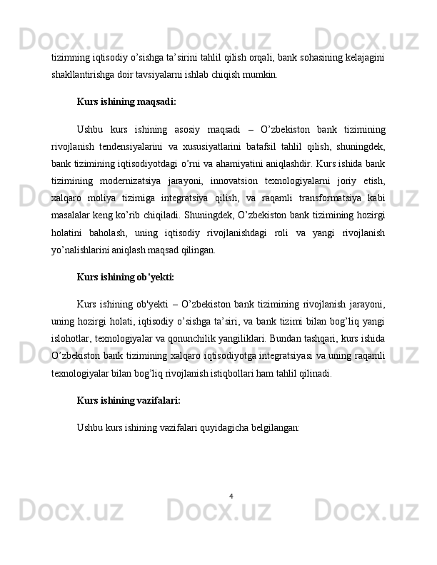 tizimning iqtisodiy o’sishga ta’sirini tahlil qilish orqali, bank sohasining kelajagini
shakllantirishga doir tavsiyalarni ishlab chiqish mumkin.
Kurs ishining maqsadi:
Ushbu   kurs   ishining   asosiy   maqsadi   –   O’zbekiston   bank   tizimining
rivojlanish   tendensiyalarini   va   xususiyatlarini   batafsil   tahlil   qilish,   shuningdek,
bank tizimining iqtisodiyotdagi o’rni va ahamiyatini aniqlashdir. Kurs ishida bank
tizimining   modernizatsiya   jarayoni,   innovatsion   texnologiyalarni   joriy   etish,
xalqaro   moliya   tizimiga   integratsiya   qilish,   va   raqamli   transformatsiya   kabi
masalalar keng ko’rib chiqiladi. Shuningdek, O’zbekiston bank tizimining hozirgi
holatini   baholash,   uning   iqtisodiy   rivojlanishdagi   roli   va   yangi   rivojlanish
yo’nalishlarini aniqlash maqsad qilingan.
Kurs ishining ob'yekti:
Kurs   ishining   ob'yekti   –   O’zbekiston   bank   tizimining   rivojlanish   jarayoni,
uning   hozirgi   holati,   iqtisodiy   o’sishga   ta’siri,   va   bank   tizimi   bilan   bog’liq   yangi
islohotlar, texnologiyalar va qonunchilik yangiliklari. Bundan tashqari, kurs ishida
O’zbekiston bank tizimining xalqaro iqtisodiyotga integratsiyasi  va uning raqamli
texnologiyalar bilan bog’liq rivojlanish istiqbollari ham tahlil qilinadi.
Kurs ishining vazifalari:
Ushbu kurs ishining vazifalari quyidagicha belgilangan:
4 