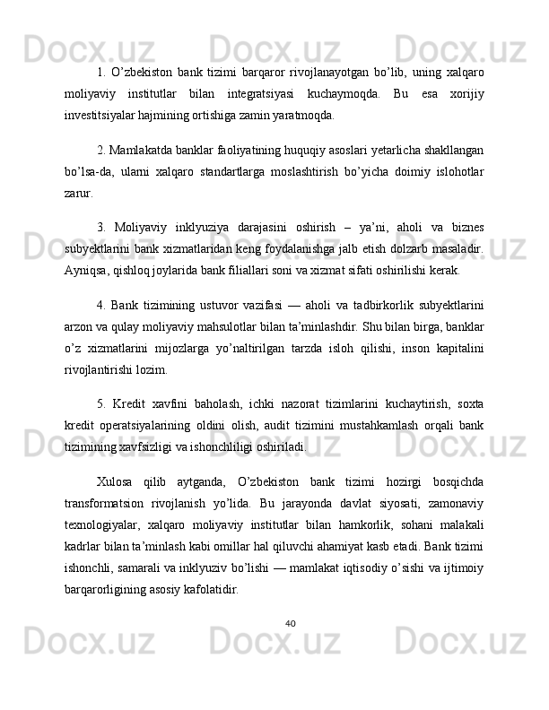 1.   O’zbekiston   bank   tizimi   barqaror   rivojlanayotgan   bo’lib,   uning   xalqaro
moliyaviy   institutlar   bilan   integratsiyasi   kuchaymoqda.   Bu   esa   xorijiy
investitsiyalar hajmining ortishiga zamin yaratmoqda.
2. Mamlakatda banklar faoliyatining huquqiy asoslari yetarlicha shakllangan
bo’lsa-da,   ularni   xalqaro   standartlarga   moslashtirish   bo’yicha   doimiy   islohotlar
zarur.
3.   Moliyaviy   inklyuziya   darajasini   oshirish   –   ya’ni,   aholi   va   biznes
subyektlarini bank xizmatlaridan keng foydalanishga jalb etish dolzarb masaladir.
Ayniqsa, qishloq joylarida bank filiallari soni va xizmat sifati oshirilishi kerak.
4.   Bank   tizimining   ustuvor   vazifasi   —   aholi   va   tadbirkorlik   subyektlarini
arzon va qulay moliyaviy mahsulotlar bilan ta’minlashdir. Shu bilan birga, banklar
o’z   xizmatlarini   mijozlarga   yo’naltirilgan   tarzda   isloh   qilishi,   inson   kapitalini
rivojlantirishi lozim.
5.   Kredit   xavfini   baholash,   ichki   nazorat   tizimlarini   kuchaytirish,   soxta
kredit   operatsiyalarining   oldini   olish,   audit   tizimini   mustahkamlash   orqali   bank
tizimining xavfsizligi va ishonchliligi oshiriladi.
Xulosa   qilib   aytganda,   O’zbekiston   bank   tizimi   hozirgi   bosqichda
transformatsion   rivojlanish   yo’lida.   Bu   jarayonda   davlat   siyosati,   zamonaviy
texnologiyalar,   xalqaro   moliyaviy   institutlar   bilan   hamkorlik,   sohani   malakali
kadrlar bilan ta’minlash kabi omillar hal qiluvchi ahamiyat kasb etadi. Bank tizimi
ishonchli, samarali va inklyuziv bo’lishi — mamlakat iqtisodiy o’sishi va ijtimoiy
barqarorligining asosiy kafolatidir.
40 