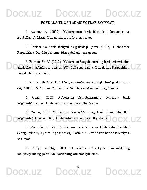 FOYDALANILGAN ADABIYOTLAR RO’YXATI
1.   Azimov,   A.   (2020).   O’zbekistonda   bank   islohotlari:   Jarayonlar   va
istiqbollar. Tashkent: O’zbekiston iqtisodiyot nashriyoti.
2.   Banklar   va   bank   faoliyati   to’g’risidagi   qonun   (1996).   O’zbekiston
Respublikasi Oliy Majlisi tomonidan qabul qilingan qonun.
3. Farmon, Sh. M. (2019). O’zbekiston Respublikasining bank tizimini isloh
qilish chora-tadbirlari to’g’risida (PQ-4512-sonli qaror). O’zbekiston Respublikasi
Prezidentining farmoni.
4. Farmon, Sh. M. (2020). Moliyaviy inklyuziyani rivojlantirishga doir qaror
(PQ-4903-sonli farmon). O’zbekiston Respublikasi Prezidentining farmoni.
5.   Qonun,   2002.   O’zbekiston   Respublikasining   "Markaziy   bank
to’g’risida"gi qonun. O’zbekiston Respublikasi Oliy Majlisi.
6.   Qonun,   2017.   O’zbekiston   Respublikasining   bank   tizimi   islohotlari
to’g’risida (Qonun no. 345). O’zbekiston Respublikasi Oliy Majlisi.
7.   Maqsudov,   B.   (2021).   Xalqaro   bank   tizimi   va   O’zbekiston   banklari
(Yangi iqtisodiy siyosatning aspektlari). Toshkent: O’zbekiston bank akademiyasi
nashriyoti.
8.   Moliya   vazirligi,   2021.   O’zbekiston   iqtisodiyoti   rivojlanishining
moliyaviy strategiyalari. Moliya vazirligi axborot byulleteni.
41 