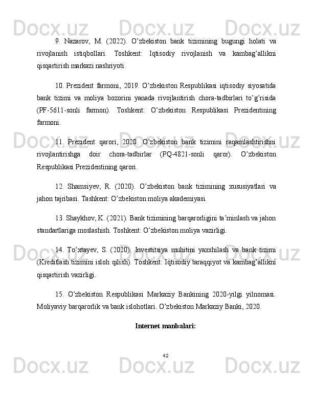9.   Nazarov,   M.   (2022).   O’zbekiston   bank   tizimining   bugungi   holati   va
rivojlanish   istiqbollari.   Toshkent:   Iqtisodiy   rivojlanish   va   kambag’allikni
qisqartirish markazi nashriyoti.
10.   Prezident   farmoni,   2019.   O’zbekiston   Respublikasi   iqtisodiy   siyosatida
bank   tizimi   va   moliya   bozorini   yanada   rivojlantirish   chora-tadbirlari   to’g’risida
(PF-5611-sonli   farmon).   Toshkent:   O’zbekiston   Respublikasi   Prezidentining
farmoni.
11.   Prezident   qarori,   2020.   O’zbekiston   bank   tizimini   raqamlashtirishni
rivojlantirishga   doir   chora-tadbirlar   (PQ-4821-sonli   qaror).   O’zbekiston
Respublikasi Prezidentining qarori.
12.   Shamsiyev,   R.   (2020).   O’zbekiston   bank   tizimining   xususiyatlari   va
jahon tajribasi. Tashkent: O’zbekiston moliya akademiyasi.
13. Shaykhov, K. (2021). Bank tizimining barqarorligini ta’minlash va jahon
standartlariga moslashish. Toshkent: O’zbekiston moliya vazirligi.
14.   To’xtayev,   S.   (2020).   Investitsiya   muhitini   yaxshilash   va   bank   tizimi
(Kreditlash tizimini isloh qilish). Toshkent: Iqtisodiy taraqqiyot va kambag’allikni
qisqartirish vazirligi.
15.   O’zbekiston   Respublikasi   Markaziy   Bankining   2020-yilgi   yilnomasi.
Moliyaviy barqarorlik va bank islohotlari. O’zbekiston Markaziy Banki, 2020.
Internet manbalari:
42 