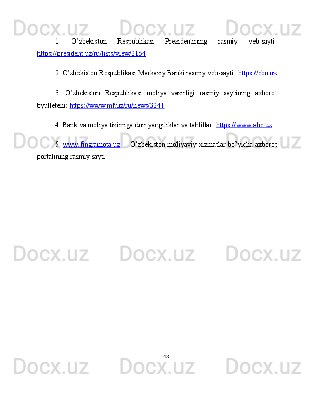 1.   O’zbekiston   Respublikasi   Prezidentining   rasmiy   veb-sayti:
https://president.uz/ru/lists/view/2154  
2. O’zbekiston Respublikasi Markaziy Banki rasmiy veb-sayti:  https://cbu.uz
3.   O’zbekiston   Respublikasi   moliya   vazirligi   rasmiy   saytining   axborot
byulleteni:  https://www.mf.uz/ru/news/3241  
4. Bank va moliya tizimiga doir yangiliklar va tahlillar:  https://www.abc.uz  
5.  www.fingramota.uz    – O’zbekiston moliyaviy xizmatlar bo’yicha axborot
portalining rasmiy sayti.
43 