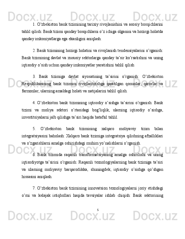 1. O’zbekiston bank tizimining tarixiy rivojlanishini va asosiy bosqichlarini
tahlil qilish: Bank tizimi qanday bosqichlarni o’z ichiga olganini va hozirgi holatda
qanday imkoniyatlarga ega ekanligini aniqlash.
2. Bank tizimining hozirgi holatini va rivojlanish tendensiyalarini o’rganish:
Bank tizimining davlat va xususiy sektorlarga qanday ta’sir ko’rsatishini va uning
iqtisodiy o’sish uchun qanday imkoniyatlar yaratishini tahlil qilish
3.   Bank   tizimiga   davlat   siyosatining   ta’sirini   o’rganish:   O’zbekiston
Respublikasining   bank   tizimini   rivojlantirishga   qaratilgan   qonunlar,   qarorlar   va
farmonlar, ularning amaldagi holati va natijalarini tahlil qilish.
4.   O’zbekiston   bank   tizimining   iqtisodiy   o’sishga   ta’sirini   o’rganish:   Bank
tizimi   va   moliya   sektori   o’rtasidagi   bog’liqlik,   ularning   iqtisodiy   o’sishga,
investitsiyalarni jalb qilishga ta’siri haqida batafsil tahlil.
5.   O’zbekiston   bank   tizimining   xalqaro   moliyaviy   tizim   bilan
integratsiyasini baholash: Xalqaro bank tizimiga integratsiya qilishning afzalliklari
va o’zgarishlarni amalga oshirishdagi muhim yo’nalishlarni o’rganish.
6.   Bank   tizimida   raqamli   transformatsiyaning   amalga   oshirilishi   va   uning
iqtisodiyotga   ta’sirini   o’rganish:   Raqamli   texnologiyalarning   bank   tizimiga   ta’siri
va   ularning   moliyaviy   barqarorlikka,   shuningdek,   iqtisodiy   o’sishga   qo’shgan
hissasini aniqlash.
7. O’zbekiston  bank  tizimining  innovatsion  texnologiyalarni  joriy  etishdagi
o’rni   va   kelajak   istiqbollari   haqida   tavsiyalar   ishlab   chiqish:   Bank   sektorining
5 
