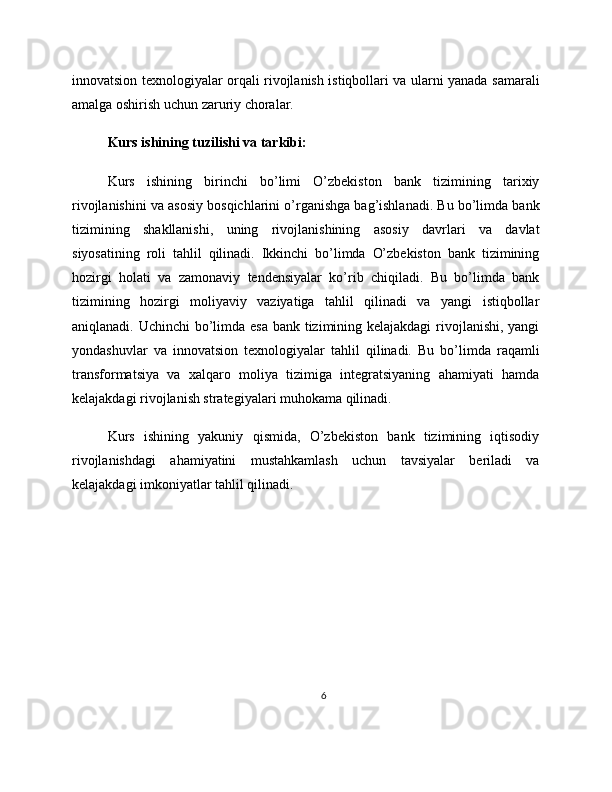 innovatsion texnologiyalar orqali rivojlanish istiqbollari va ularni yanada samarali
amalga oshirish uchun zaruriy choralar.
Kurs ishining tuzilishi va tarkibi:
Kurs   ishining   birinchi   bo’limi   O’zbekiston   bank   tizimining   tarixiy
rivojlanishini va asosiy bosqichlarini o’rganishga bag’ishlanadi. Bu bo’limda bank
tizimining   shakllanishi,   uning   rivojlanishining   asosiy   davrlari   va   davlat
siyosatining   roli   tahlil   qilinadi.   Ikkinchi   bo’limda   O’zbekiston   bank   tizimining
hozirgi   holati   va   zamonaviy   tendensiyalar   ko’rib   chiqiladi.   Bu   bo’limda   bank
tizimining   hozirgi   moliyaviy   vaziyatiga   tahlil   qilinadi   va   yangi   istiqbollar
aniqlanadi. Uchinchi  bo’limda esa bank tizimining kelajakdagi  rivojlanishi, yangi
yondashuvlar   va   innovatsion   texnologiyalar   tahlil   qilinadi.   Bu   bo’limda   raqamli
transformatsiya   va   xalqaro   moliya   tizimiga   integratsiyaning   ahamiyati   hamda
kelajakdagi rivojlanish strategiyalari muhokama qilinadi.
Kurs   ishining   yakuniy   qismida,   O’zbekiston   bank   tizimining   iqtisodiy
rivojlanishdagi   ahamiyatini   mustahkamlash   uchun   tavsiyalar   beriladi   va
kelajakdagi imkoniyatlar tahlil qilinadi.
6 