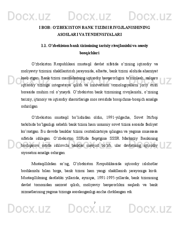 I BOB: O'ZBEKISTON BANK TIZIMI RIVOJLANISHINING
ASOSLARI VA TENDENSIYALARI
1.1. O'zbekiston bank tizimining tarixiy rivojlanishi va asosiy
bosqichlari
O’zbekiston   Respublikasi   mustaqil   davlat   sifatida   o’zining   iqtisodiy   va
moliyaviy tizimini shakllantirish jarayonida, albatta, bank tizimi alohida ahamiyat
kasb etgan. Bank tizimi mamlakatning iqtisodiy barqarorligini ta’minlash, xalqaro
iqtisodiy   tizimga   integratsiya   qilish   va   innovatsion   texnologiyalarni   joriy   etish
borasida   muhim   rol   o’ynaydi.   O’zbekiston   bank   tizimining   rivojlanishi,   o’zining
tarixiy, ijtimoiy va iqtisodiy sharoitlariga mos ravishda bosqichma-bosqich amalga
oshirilgan
O’zbekiston   mustaqil   bo’lishidan   oldin,   1991-yilgacha,   Sovet   Ittifoqi
tarkibida bo’lganligi sababli bank tizimi ham umumiy sovet tizimi asosida faoliyat
ko’rsatgan. Bu davrda banklar tizimi centralizatsiya qilingan va yagona muassasa
sifatida   ishlagan.   O’zbekiston   SSRida   faqatgina   SSSR   Markaziy   Bankining
boshqaruvi   ostida   ishlovchi   banklar   mavjud   bo’lib,   ular   davlatning   iqtisodiy
siyosatini amalga oshirgan.
Mustaqillikdan   so’ng,   O’zbekiston   Respublikasida   iqtisodiy   islohotlar
boshlanishi   bilan   birga,   bank   tizimi   ham   yangi   shakllanish   jarayoniga   kirdi.
Mustaqillikning   dastlabki   yillarida,   ayniqsa,   1991-1995-yillarda,   bank   tizimining
davlat   tomonidan   nazorat   qilish,   moliyaviy   barqarorlikni   saqlash   va   bank
xizmatlarining yagona tizimga asoslanganligi ancha cheklangan edi.
7 