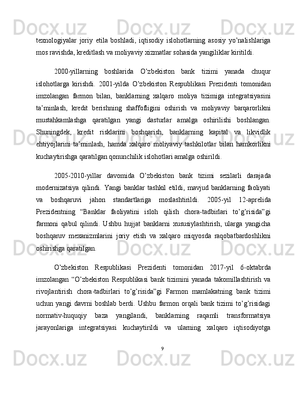 texnologiyalar   joriy   etila   boshladi,   iqtisodiy   islohotlarning   asosiy   yo’nalishlariga
mos ravishda, kreditlash va moliyaviy xizmatlar sohasida yangiliklar kiritildi.
2000-yillarning   boshlarida   O’zbekiston   bank   tizimi   yanada   chuqur
islohotlarga   kirishdi.   2001-yilda   O’zbekiston   Respublikasi   Prezidenti   tomonidan
imzolangan   farmon   bilan,   banklarning   xalqaro   moliya   tizimiga   integratsiyasini
ta’minlash,   kredit   berishning   shaffofligini   oshirish   va   moliyaviy   barqarorlikni
mustahkamlashga   qaratilgan   yangi   dasturlar   amalga   oshirilishi   boshlangan.
Shuningdek,   kredit   risklarini   boshqarish,   banklarning   kapital   va   likvidlik
ehtiyojlarini   ta’minlash,   hamda   xalqaro   moliyaviy   tashkilotlar   bilan   hamkorlikni
kuchaytirishga qaratilgan qonunchilik islohotlari amalga oshirildi.
2005-2010-yillar   davomida   O’zbekiston   bank   tizimi   sezilarli   darajada
modernizatsiya   qilindi.   Yangi   banklar   tashkil   etildi,   mavjud   banklarning   faoliyati
va   boshqaruvi   jahon   standartlariga   moslashtirildi.   2005-yil   12-aprelida
Prezidentning   “Banklar   faoliyatini   isloh   qilish   chora-tadbirlari   to’g’risida”gi
farmoni   qabul   qilindi.   Ushbu   hujjat   banklarni   xususiylashtirish,   ularga   yangicha
boshqaruv   mexanizmlarini   joriy   etish   va   xalqaro   miqyosda   raqobatbardoshlikni
oshirishga qaratilgan.
O’zbekiston   Respublikasi   Prezidenti   tomonidan   2017-yil   6-oktabrda
imzolangan   “O’zbekiston   Respublikasi   bank   tizimini   yanada   takomillashtirish   va
rivojlantirish   chora-tadbirlari   to’g’risida”gi   Farmon   mamlakatning   bank   tizimi
uchun   yangi   davrni   boshlab   berdi.   Ushbu   farmon   orqali   bank   tizimi   to’g’risidagi
normativ-huquqiy   baza   yangilandi,   banklarning   raqamli   transformatsiya
jarayonlariga   integratsiyasi   kuchaytirildi   va   ularning   xalqaro   iqtisodiyotga
9 