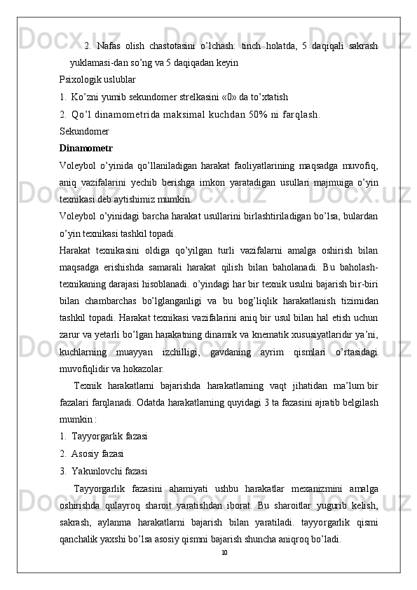 102.   Nafas   olish   chastotasini   o’lchash:   tinch   holatda,   5   daqiqali   sakrash
yuklamasi-dan so’ng va 5 daqiqadan keyin
Psixologik uslublar
1.   Ko’zni yumib sekundomer strelkasini «0» da to’xtatish
2.   Q o ’ l   d i n am o m et r i d a   m a ks i m a l   k uc h da n   50 %   n i   f ar q l a sh .  
Sekundomer
Dinamometr
V oleybol   o’yinida   qo’llaniladigan   harakat   faoliyatlarining   maqsadga   muvofiq,
aniq   vazifalarini   yechib   berishga   imkon   yaratadigan   usullari   majmuiga   o’yin
texnikasi deb aytishimiz mumkin.
V oleybol o’yinidagi barcha harakat usullarini birlashtiriladigan bo’lsa, bulardan
o’yin texnikasi tashkil topadi. 
Harakat   texnikasini   oldiga   qo’yilgan   turli   vazifalarni   amalga   oshirish   bilan
maqsadga   erishishda   samarali   harakat   qilish   bilan   baholanadi.   Bu   baholash-
texnikaning darajasi hisoblanadi. o’yindagi har bir texnik usulni bajarish bi r -biri
bilan   chambarchas   bo’lglanganligi   va   bu   bog’liqlik   harakatlanish   tizimidan
tashkil   topadi. Harakat texnikasi vazifalarini aniq bir usul bilan hal etish uchun
zarur va yetarli bo’lgan   harakatning dinamik va   knematik xususiyatlaridir ya’ni,
kuchlarning   muayyan   izchilligi,   gavdaning   ayrim   qismlari   o’rtasidagi
muvofiqlidir   va hokazola r .  
T exnik     harakatlarni     bajarishda     harakatlarning   vaqt     jihatidan     ma’lum bir
fazalari farqlanadi. Odatda   harakatlarning quyidagi   3   ta   fazasini   ajratib belgilash
mumkin :
1.   T ayyo r garlik fazasi
2.   Asosiy fazasi 
3.   Y akunlovchi fazasi
T ayyo r garlik   fazasini   ahamiyati   ushbu   harakatlar   mexanizmini   amalga
oshirishda   qulayroq   sharoit   yaratishdan   iborat.   Bu   sharoitlar   yugurib   kelish,
sakrash,   aylanma   harakatlarni   bajarish   bilan   yaratiladi.   tayyo r garlik   qismi
qanchalik yaxshi bo’lsa asosiy qismni bajarish shuncha aniqroq bo’ladi.