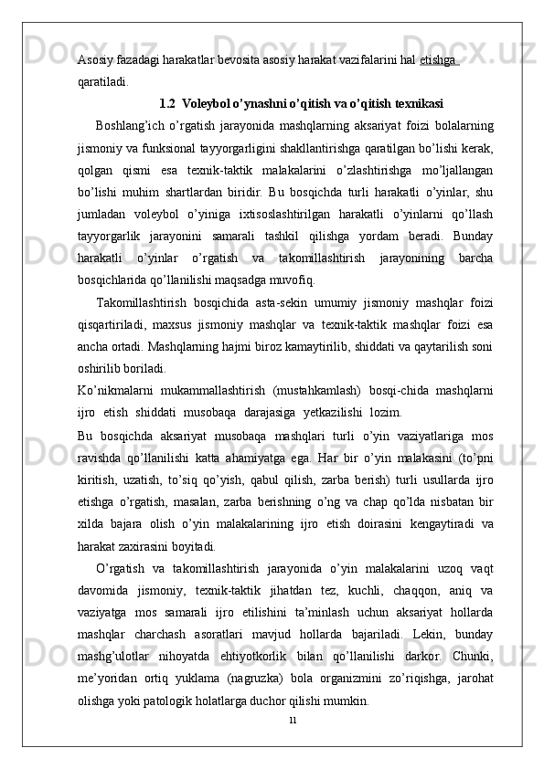 11Asosiy fazadagi harakatlar bevosita asosiy harakat vazifalarini hal  etishga            
qaratiladi.  
1.2  Voleybol o’ynashni o’qitish va o’qitish texnikasi
Boshlang’ich   o’ r gatish   jarayonida   mashqlarning   aksariyat   foizi   bolalarning
jismoniy   va   funksional   tayyo r garligini   shakllantirishga   qaratilgan bo’lishi kerak,
qolgan   qismi   esa   texnik-taktik   malakalarini   o’zlashtirishga   mo’ljallangan
bo’lishi   muhim   shartlardan   biridi r .   Bu   bosqichda   turli   harakatli   o’yinla r ,   shu
jumladan   voleybol   o’yiniga   ixtisoslashtirilgan   harakatli   o’yinlarni   qo’llash
tayyo r garlik   jarayonini   samarali   tashkil   qilishga   yordam   beradi.   Bunday
harakatli   o’yinlar   o’ r gatish   va   takomillashtirish   jarayonining   barcha
bosqichlarida qo’llanilishi maqsadga muvofiq.
T akomillashtirish   bosqichida   asta-sekin   umumiy   jismoniy   mashqlar   foizi
qisqartiriladi,   maxsus   jismoniy   mashqlar   va   texnik-taktik   mashqlar   foizi   esa
ancha ortadi. Mashqlarning hajmi biroz kamaytirilib, shiddati va qaytarilish soni
oshirilib boriladi.
Ko’nikmalarni   mukammallashtirish   (mustahkamlash)   bosqi-chida   mashqlarni
ijro    etish    shiddati    musobaqa    darajasiga    yetkazilishi    lozim.
Bu   bosqichda   aksariyat   musobaqa   mashqlari   turli   o’yin   vaziyatlariga   mos
ravishda   qo’llanilishi   katta   ahamiyatga   ega.   Har   bir   o’yin   malakasini   (to’pni
kiritish,   uzatish,   to’siq   qo’yish,   qabul   qilish,   zarba   berish)   turli   usullarda   ijro
etishga   o’ r gatish,   masalan,   zarba   berishning   o’ng   va   chap   qo’lda   nisbatan   bir
xilda   bajara   olish   o’yin   malakalarining   ijro   etish   doirasini   kengaytiradi   va
harakat zaxirasini boyitadi.
O’ r gatish   va   takomillashtirish   jarayonida   o’yin   malakalarini   uzoq   vaqt
davomida   jismoni y ,   texnik-taktik   jihatdan   tez,   kuchli,   chaqqon,   aniq   va
vaziyatga   mos   samarali   ijro   etilishini   ta’minlash   uchun   aksariyat   hollarda
mashqlar   charchash   asoratlari   mavjud   hollarda   bajariladi.   Lekin,   bunday
mashg’ulotlar   nihoyatda   ehtiyotkorlik   bilan   qo’llanilishi   darko r .   Chunki,
me’yoridan   ortiq   yuklama   (nagruzka)   bola   o r ganizmini   zo’riqishga,   jarohat
olishga yoki patologik holatla r ga duchor qilishi mumkin.