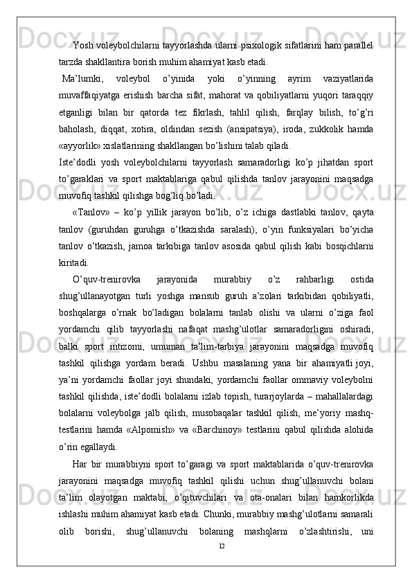 12Y osh voleybolchilarni tayyorlashda ularni psixologik sifatlarini ham parallel
tarzda shakllantira borish muhim ahamiyat kasb etadi.
Ma’lumki,   voleybol   o’yinida   yoki   o’yinning   ayrim   vaziyatlarida
muvaffaqiyatga   erishish   barcha   sifat,   mahorat   va   qobiliyatlarni   yuqori   taraqqiy
etganligi   bilan   bir   qatorda   tez   fikrlash,   tahlil   qilish,   farqlay   bilish,   to’g’ri
baholash,   diqqat,   xotira,   oldindan   sezish   (ansipatsiya),   iroda,   zukkolik   hamda
«ayyorlik» xislatlarining shakllangan bo’lishini talab qiladi.
Iste’dodli   yosh   voleybolchilarni   tayyorlash   samaradorligi   ko’p   jihatdan   sport
to’garaklari   va   sport   maktablariga   qabul   qilishda   tanlov   jarayonini   maqsadga
muvofiq   tashkil qilishga bog’liq bo’ladi.
« T anlov»   –   ko’p   yillik   jarayon   bo’lib,   o’z   ichiga   dastlabki   tanlo v ,   qayta
tanlov   (guruhdan   guruhga   o’tkazishda   saralash),   o’yin   funksiyalari   bo’yicha
tanlov   o’tkazish,   jamoa   tarkibiga   tanlov   asosida   qabul   qilish   kabi   bosqichlarni
kiritadi.
O’quv-trenirovka   jarayonida   murabbiy   o’z   rahbarligi   ostida
shug’ullanayotgan   turli   yoshga   mansub   guruh   a’zolari   tarkibidan   qobiliyatli,
boshqala r ga   o’rnak   bo’ladigan   bolalarni   tanlab   olishi   va   ularni   o’ziga   faol
yordamchi   qilib   tayyorlashi   nafaqat   mashg’ulotlar   samaradorligini   oshiradi,
balki   sport   intizomi,   umuman   ta’lim-tarbiya   jarayonini   maqsadga   muvofiq
tashkil  qilishga  yordam  beradi.  Ushbu    masalaning  yana  bir  ahamiyatli joyi,
ya’ni   yordamchi   faollar   joyi   shundaki,   yordamchi   faollar   ommaviy   voleybolni
tashkil  qilishda,  iste’dodli  bolalarni  izlab topish,  turarjoylarda – mahallalardagi
bolalarni   voleybolga   jalb   qilish,   musobaqalar   tashkil   qilish,   me’yoriy   mashq-
testlarini   hamda   «Alpomish»   va   «Barchinoy»   testlarini   qabul   qilishda   alohida
o’rin egallaydi.
Har   bir   murabbiyni   sport   to’garagi   va   sport   maktablarida   o’quv-trenirovka
jarayonini   maqsadga   muvofiq   tashkil   qilishi   uchun   shug’ullanuvchi   bolani
ta’lim   olayotgan   maktabi,   o’qituvchilari   va   ota-onalari   bilan   hamkorlikda
ishlashi muhim ahamiyat kasb etadi. Chunki, murabbiy mashg’ulotlarni samarali
olib   borishi,   shug’ullanuvchi   bolaning   mashqlarni   o’zlashtirishi,   uni