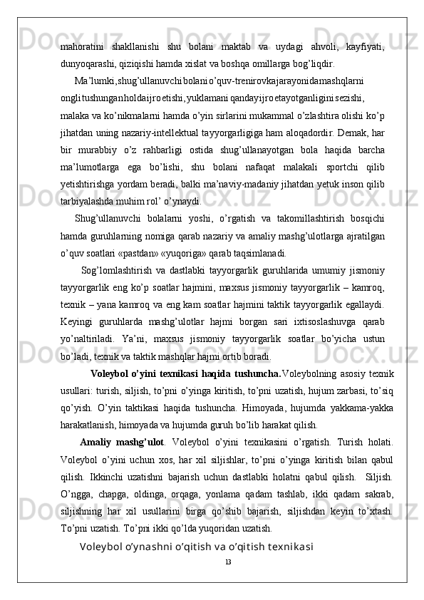 13mahoratini   shakllanishi   shu   bolani   maktab   va   uydagi   ahvoli,   kayfiyati,
dunyoqarashi, qiziqishi hamda xislat va boshqa omilla r ga bog’liqdi r .
Ma’lumki , shug’ullanuvch i bolan i o’quv-trenirovk a jarayonid a mashqlarni
ongl i tushunga n hold a ijr o etishi , yuklaman i qanda y ijr o etayotganligin i sezishi,
malaka va   ko’nikmalarni hamda o’yin   sirlarini mukammal o’zlashtira olishi ko’p
jihatdan   uning nazariy-intellektual tayyo r garligiga ham aloqadordi r . Demak,   har
bir   murabbiy   o’z   rahbarligi   ostida   shug’ullanayotgan   bola   haqida   barcha
ma’lumotla r ga   ega   bo’lishi,   shu   bolani   nafaqat   malakali   sportchi   qilib
yetishtirishga   yordam   beradi,   balki   ma’naviy-madaniy jihatdan   yetuk   inson qilib
tarbiyalashda muhim rol’   o’ynaydi.
Shug’ullanuvchi   bolalarni   yoshi,   o’ r gatish   va   takomillashtirish   bosqichi
hamda guruhlarning nomiga qarab nazariy va amaliy mashg’ulotla r ga ajratilgan
o’quv soatlari «pastdan» «yuqoriga» qarab taqsimlanadi.
          Sog’lomlashtirish   va   dastlabki   tayyo r garlik   guruhlarida   umumiy   jismoniy
tayyo r garlik   eng   ko’p   soatlar   hajmini,   maxsus   jismoniy   tayyo r garlik   –   kamroq,
texnik   –   yana   kamroq   va   eng   kam   soatlar   hajmini   taktik   tayyo r garlik   egallaydi.
Keyingi   guruhlarda   mashg’ulotlar   hajmi   bo r gan   sari   ixtisoslashuvga   qarab
yo’naltiriladi.   Y a’ni,   maxsus   jismoniy   tayyo r garlik   soatlar   bo’yicha   ustun
bo’ladi, texnik va taktik mashqlar hajmi ortib boradi.
                Voleybol   o’yini   texnikasi   haqida   tushuncha. Voleybolning   asosiy   texnik
usullari: turish, siljish, to’pni o’yinga kiritish, to’pni uzatish, hujum zarbasi, to’siq
qo’yish.   O’yin   taktikasi   haqida   tushuncha.   Himoyada,   hujumda   yakkama-yakka
harakatlanish, himoyada va hujumda guruh bo’lib harakat qilish.
Amaliy   mashg’ulot .   Voleybol   o’yini   texnikasini   o’rgatish.   Turish   holati.
Voleybol   o’yini   uchun   xos,   har   xil   siljishlar,   to’pni   o’yinga   kiritish   bilan   qabul
qilish.   Ikkinchi   uzatishni   bajarish   uchun   dastlabki   holatni   qabul   qilish.     Siljish.
O’ngga,   chapga,   oldinga,   orqaga,   yonlama   qadam   tashlab,   ikki   qadam   sakrab,
siljishning   har   xil   usullarini   birga   qo’shib   bajarish,   siljishdan   keyin   to’xtash.
To’pni uzatish. To’pni ikki qo’lda yuqoridan uzatish. 
Voley bol o’y nashni o’qit ish v a o’qit ish t exnik asi