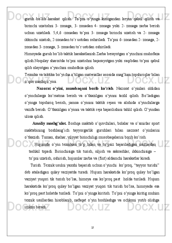 15guruh   bo’lib   harakat   qilish.   To’pni   o’yinga   kiritgandan   keyin   qabul   qilish   va
birinchi   uzatishni   3-   zonaga,   3-   zonadan   4-   zonaga   yoki   2-   zonaga   zarba   berish
uchun   uzatiladi.   5,4,6   -zonadan   to’pni   3-   zonaga   birinchi   uzatish   va   2-   zonaga
ikkinchi uzatish, 2-zonadan to’r ustidan oshiriladi. To’pni 6- zonadan 2- zonaga, 2-
zonadan 3- zonaga, 3- zonadan to’r ustidan oshiriladi.
Himoyada guruh bo’lib taktik harakatlanish Zarba berayotgan o’yinchini muhofaza
qilish.Noqulay sharoitda to’pni uzatishni  bajarayotgan yoki raqibdan to’pni  qabul
qilib olayotgan o’yinchini muhofaza qilish.
Texnika va taktika bo’yicha o’tilgan materiallar asosida mag’lum topshiriqlar bilan
o’quv mashq o’yini.
    Nazorat   o’yini,   musobaqani   borib   ko’rish .   Nazorat   o’yinlari   oldidan
o’yinchilarga   ko’rsatma   berish   va   o’tkazilgan   o’yinni   taxlil   qilish.   Bo’ladigan
o’yinga   topshiriq   berish,   jamoa   o’yinini   taktik   rejasi   va   alohida   o’yinchilarga
vazifa berish. O’tkazilgan o’yinni va taktik reja bajarilishini tahlil qilish. O’yindan
ulosa qilish.  
Amaliy  mashg’ulot.   Boshqa   maktab  o’quvchilari,  bolalar  va  o’smirlar  sport
maktabining   boshlang’ich   tayyorgarlik   guruhlari   bilan   nazorat   o’yinlarini
o’tkazish. Tuman, shahar, viloyat birinchiligi musobaqalarini borib ko’rish.
Hujumda   o’yin   texnikasi   to’p   bilan   va   to’psiz   bajariladigan   usullardan
tashkil   topadi.   Birinchisiga   tik   turish,   siljish   va   sakrashlar,   ikkinchisiga   –
to’pni uzatish, oshirish, hujumlar zarba va (fint) aldamchi harakatlar kiradi.
Turish. Texnik usulni yaxshi bajarish uchun o’yinchi  ko’proq, “tayyor turishi”
deb   ataladigan   qulay   vaziyatda   turadi.   Hujum   harakatida   ko’proq   qulay   bo’lgan
vaziyat   yuqori   tik   turish   bo’lsa,   himoya   esa   ko’proq   past     holda   turiladi.   Hujum
harakatida   ko’proq   qulay   bo’lgan   vaziyat   yuqori   tik   turish   bo’lsa,   himoyada   esa
ko’proq past holatda turiladi. To’pni o’yinga kiritish. To’pni o’yinga kiritig muhim
texnik   usullardan   hisoblanib,   nafaqat   o’yin   boshlashga   va   ochkoni   yutib   olishga
imkon beradi.
