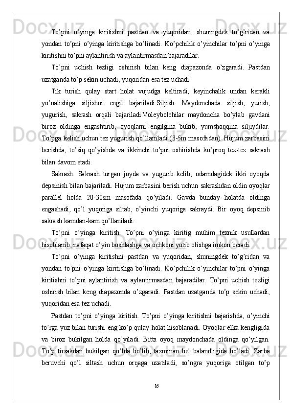 16To’pni   o’yinga   kiritishni   pastdan   va   yuqoridan,   shuningdek   to’g’ridan   va
yondan   to’pni   o’yinga   kiritishga   bo’linadi.   Ko’pchilik   o’yinchilar   to’pni   o’yinga
kiritishni to’pni aylantirish va aylantirmasdan bajaradilar. 
To’pni   uchish   tezligi   oshirish   bilan   keng   diapazonda   o’zgaradi.   Pastdan
uzatganda to’p sekin uchadi, yuqoridan esa tez uchadi. 
Tik   turish   qulay   start   holat   vujudga   keltiradi,   keyinchalik   undan   kerakli
yo’nalishiga   siljishni   engil   bajariladi.Siljish.   Maydonchada   siljish,   yurish,
yugurish,   sakrash   orqali   bajariladi.Voleybolchilar   maydoncha   bo’ylab   gavdani
biroz   oldinga   engashtirib,   oyoqlarni   engilgina   bukib,   yumshoqqina   siljiydilar.
To’pga kelish uchun tez yugurish qo’llaniladi (3-5m masofadan). Hujum zarbasini
berishda,   to’siq   qo’yishda   va   ikkinchi   to’pni   oshirishda   ko’proq   tez-tez   sakrash
bilan davom etadi.
Sakrash.   Sakrash   turgan   joyda   va   yugurib   kelib,   odamdagidek   ikki   oyoqda
depsinish bilan bajariladi.   Hujum zarbasini berish uchun sakrashdan oldin oyoqlar
parallel   holda   20-30sm   masofada   qo’yiladi.   Gavda   bunday   holatda   oldinga
engashadi,   qo’l   yuqoriga   siltab,   o’yinchi   yuqoriga   sakraydi.   Bir   oyoq   depsinib
sakrash kamdan-kam qo’llaniladi. 
To’pni   o’yinga   kiritish.   To’pni   o’yinga   kiritig   muhim   texnik   usullardan
hisoblanib, nafaqat o’yin boshlashga va ochkoni yutib olishga imkon beradi. 
To’pni   o’yinga   kiritishni   pastdan   va   yuqoridan,   shuningdek   to’g’ridan   va
yondan   to’pni   o’yinga   kiritishga   bo’linadi.   Ko’pchilik   o’yinchilar   to’pni   o’yinga
kiritishni   to’pni   aylantirish   va   aylantirmasdan   bajaradilar.   To’pni   uchish   tezligi
oshirish   bilan   keng   diapazonda   o’zgaradi.   Pastdan   uzatganda   to’p   sekin   uchadi,
yuqoridan esa tez uchadi. 
Pastdan   to’pni   o’yinga   kiritish.   To’pni   o’yinga   kiritishni   bajarishda,   o’yinchi
to’rga yuz bilan turishi eng ko’p qulay holat hisoblanadi. Oyoqlar elka kengligida
va   biroz   bukilgan   holda   qo’yiladi.   Bitta   oyoq   maydonchada   oldinga   qo’yilgan.
To’p   tirsakdan   bukilgan   qo’lda   bo’lib,   taxminan   bel   balandligida   bo’ladi.   Zarba
beruvchi   qo’l   siltash   uchun   orqaga   uzatiladi,   so’ngra   yuqoriga   otilgan   to’p