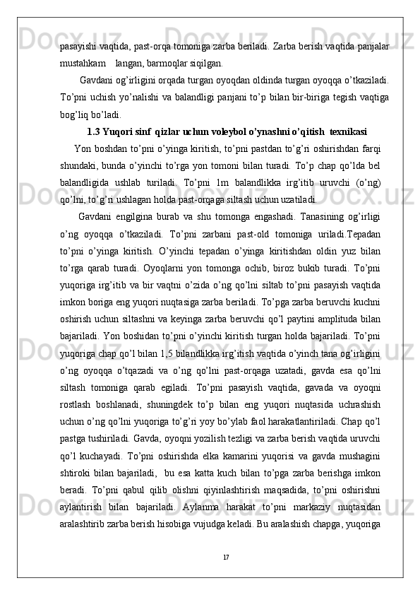 17pasayishi vaqtida, past-orqa tomoniga zarba beriladi. Zarba berish vaqtida panjalar
mustahkam    langan, barmoqlar siqilgan. 
  Gavdani og’irligini orqada turgan oyoqdan oldinda turgan oyoqqa o’tkaziladi.
To’pni uchish yo’nalishi va balandligi panjani to’p bilan bir-biriga tegish vaqtiga
bog’liq bo’ladi.
1.3 Yuqori sinf  qizlar uchun voleybol o’ynashni o’qitish  texnikasi  
Yon boshdan to’pni o’yinga kiritish, to’pni pastdan to’g’ri oshirishdan farqi
shundaki,  bunda   o’yinchi  to’rga  yon  tomoni  bilan  turadi.  To’p  chap  qo’lda  bel
balandligida   ushlab   turiladi.   To’pni   1m   balandlikka   irg’itib   uruvchi   (o’ng)
qo’lni, to’g’ri ushlagan holda past-orqaga siltash uchun uzatiladi.
  Gavdani   engilgina   burab   va   shu   tomonga   engashadi.   Tanasining   og’irligi
o’ng   oyoqqa   o’tkaziladi.   To’pni   zarbani   past-old   tomoniga   uriladi.Tepadan
to’pni   o’yinga   kiritish.   O’yinchi   tepadan   o’yinga   kiritishdan   oldin   yuz   bilan
to’rga   qarab   turadi.   Oyoqlarni   yon   tomonga   ochib,   biroz   bukib   turadi.   To’pni
yuqoriga  irg’itib  va  bir   vaqtni   o’zida  o’ng  qo’lni   siltab  to’pni   pasayish   vaqtida
imkon boriga eng yuqori nuqtasiga zarba beriladi. To’pga zarba beruvchi kuchni
oshirish uchun siltashni  va keyinga zarba beruvchi  qo’l paytini amplituda bilan
bajariladi. Yon boshidan to’pni o’yinchi kiritish turgan holda bajariladi. To’pni
yuqoriga chap qo’l bilan 1,5 bilandlikka irg’itish vaqtida o’yinch tana og’irligini
o’ng   oyoqqa   o’tqazadi   va   o’ng   qo’lni   past-orqaga   uzatadi,   gavda   esa   qo’lni
siltash   tomoniga   qarab   egiladi.   To’pni   pasayish   vaqtida,   gavada   va   oyoqni
rostlash   boshlanadi,   shuningdek   to’p   bilan   eng   yuqori   nuqtasida   uchrashish
uchun o’ng qo’lni yuqoriga to’g’ri yoy bo’ylab faol harakatlantiriladi. Chap qo’l
pastga tushiriladi. Gavda, oyoqni yozilish tezligi va zarba berish vaqtida uruvchi
qo’l   kuchayadi.   To’pni   oshirishda   elka   kamarini   yuqorisi   va   gavda   mushagini
shtiroki   bilan   bajariladi,     bu   esa   katta   kuch   bilan   to’pga   zarba   berishga   imkon
beradi.   To’pni   qabul   qilib   olishni   qiyinlashtirish   maqsadida,   to’pni   oshirishni
aylantirish   bilan   bajariladi.   Aylanma   harakat   to’pni   markaziy   nuqtasidan
aralashtirib zarba berish hisobiga vujudga keladi. Bu aralashish chapga, yuqoriga