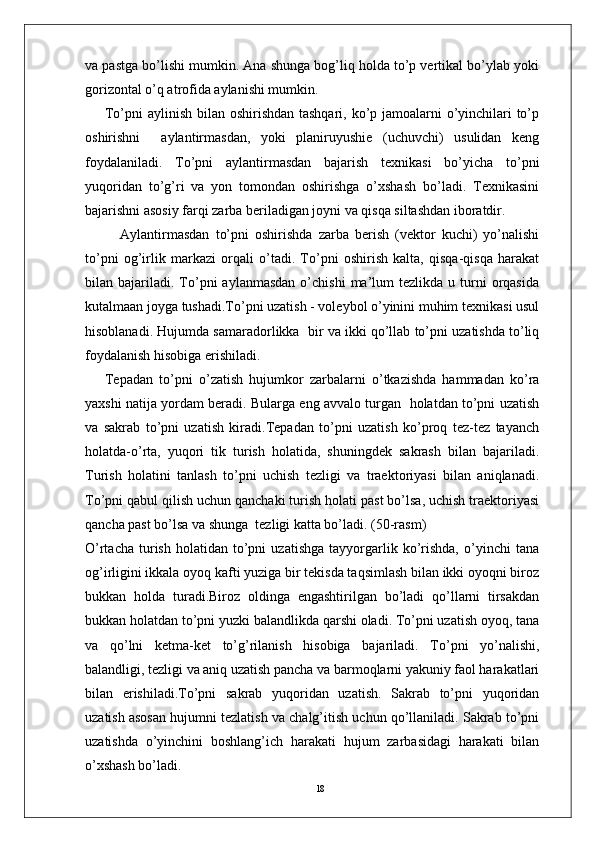 18va pastga bo’lishi mumkin. Ana shunga bog’liq holda to’p vertikal bo’ylab yoki
gorizontal o’q atrofida aylanishi mumkin. 
To’pni aylinish bilan oshirishdan tashqari, ko’p jamoalarni  o’yinchilari to’p
oshirishni     aylantirmasdan,   yoki   planiruyushie   (uchuvchi)   usulidan   keng
foydalaniladi.   To’pni   aylantirmasdan   bajarish   texnikasi   bo’yicha   to’pni
yuqoridan   to’g’ri   va   yon   tomondan   oshirishga   o’xshash   bo’ladi.   Texnikasini
bajarishni asosiy farqi zarba beriladigan joyni va qisqa siltashdan iboratdir.
Aylantirmasdan   to’pni   oshirishda   zarba   berish   (vektor   kuchi)   yo’nalishi
to’pni   og’irlik   markazi   orqali   o’tadi.   To’pni   oshirish   kalta,   qisqa-qisqa   harakat
bilan  bajariladi.   To’pni   aylanmasdan   o’chishi   ma’lum  tezlikda  u  turni   orqasida
kutalmaan joyga tushadi.To’pni uzatish - voleybol o’yinini muhim texnikasi usul
hisoblanadi. Hujumda samaradorlikka  bir va ikki qo’llab to’pni uzatishda to’liq
foydalanish hisobiga erishiladi. 
Tepadan   to’pni   o’zatish   hujumkor   zarbalarni   o’tkazishda   hammadan   ko’ra
yaxshi natija yordam beradi. Bularga eng avvalo turgan   holatdan to’pni uzatish
va   sakrab   to’pni   uzatish   kiradi.Tepadan   to’pni   uzatish   ko’proq   tez-tez   tayanch
holatda-o’rta,   yuqori   tik   turish   holatida,   shuningdek   sakrash   bilan   bajariladi.
Turish   holatini   tanlash   to’pni   uchish   tezligi   va   traektoriyasi   bilan   aniqlanadi.
To’pni qabul qilish uchun qanchaki turish holati past bo’lsa, uchish traektoriyasi
qancha past bo’lsa va shunga  tezligi katta bo’ladi. (50-rasm)
O’rtacha   turish   holatidan   to’pni   uzatishga   tayyorgarlik   ko’rishda,   o’yinchi   tana
og’irligini ikkala oyoq kafti yuziga bir tekisda taqsimlash bilan ikki oyoqni biroz
bukkan   holda   turadi.Biroz   oldinga   engashtirilgan   bo’ladi   qo’llarni   tirsakdan
bukkan holatdan to’pni yuzki balandlikda qarshi oladi. To’pni uzatish oyoq, tana
va   qo’lni   ketma-ket   to’g’rilanish   hisobiga   bajariladi.   To’pni   yo’nalishi,
balandligi, tezligi va aniq uzatish pancha va barmoqlarni yakuniy faol harakatlari
bilan   erishiladi.To’pni   sakrab   yuqoridan   uzatish.   Sakrab   to’pni   yuqoridan
uzatish asosan hujumni tezlatish va chalg’itish uchun qo’llaniladi. Sakrab to’pni
uzatishda   o’yinchini   boshlang’ich   harakati   hujum   zarbasidagi   harakati   bilan
o’xshash bo’ladi. 