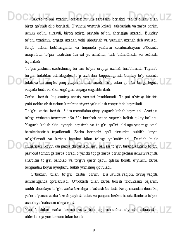 19  Sakrab   to’pni   uzatishi   tez-tez   hujum   zarbasini   berishni   taqlid   qilish   bilan
birga qo’shib olib boriladi. O’yinchi  yugurib keladi, sakdashda  va zarba berish
uchun   qo’lni   siltaydi,   biroq   oxirgi   payitda   to’pni   sherigiga   uzatadi.   Bunday
to’pni   uzatishni   orqaga   uzatish   yoki   uloqtirish   va   yashirin  uzatish   deb   aytiladi.
Raqib   uchun   kutilmaganda   va   hujumda   yashirin   kombinatsiyani   o’tkazish
maqsadida   to’pni   uzatishni   har-xil   yo’nalishda,   turli   balandlikda   va   tezlikda
bajariladi. 
To’pni   yashirin   uzutishning   bir   turi   to’pni   orqaga   uzatish   hisoblanadi.   Tayanib
turgan   holatdan   odatdagidek   to’p   uzatishni   taqqoslaganda   bunday   to’p   uzatish
bilak va barmoq ko’proq yuqori holatda turadi. To’p bilan qo’l bir-biriga tegish
vaqtida bosh va elka engilgina orqaga engashtiriladi. 
Zarba     berish     hujumning   asosiy   vositasi   hisoblanadi.   To’pni   o’yinga   kiritish
yoki ochko olish uchun kombinatsiyani yakunlash maqsadida bajariladi.
To’g’ri  zarba  berish   3-4m masofadan qisqa yugurib kelish bajariladi. Ayniqsa
to’rga   nisbatan   taxminan   45o-50o   burchak   ostida   yugurib   kelish   qulay   bo’ladi.
Yugurib   kelish   ikki   oyoqda   depsinib   va   to’g’ri   qo’lni   oldinga-yuqoriga   vaol
harakatlantirib   tugallanadi.   Zarba   beruvchi   qo’l   tirsakdan   bukilib,   keyin
to’g’rilanadi   va   keskin   harakat   bilan   to’pga   yo’naltiriladi.   Dastlab   bilak
chiqariladi, keyin esa panja chiqariladi. qo’l panjasi to’g’ri taranglashtirib to’pni
past-old tomoniga zarba beradi.o’yinchi topga zarba berishgachan uchish vaqtida
sharoitni   to’g’ri   baholab   va   to’g’ri   qaror   qabul   qilishi   kerak.   o’yinchi   zarba
bergandan keyin oyoqlarni bukib yumshoq qo’niladi.
O’tkazish     bilan     to’g’ri     zarba     berish.     Bu   usulda   raqibni   to’siq   vaqtda
uchrashganda   qo’llaniladi.   O’tkazish   bilan   zarba   berish   texnikasini   bajarish
xuddi shundayo to’g’ri zarba berishga o’xshash bo’ladi. Farqi shundan iboratki,
ya’ni o’yinchi zarba berish paytida bilak va panjani keskin harakatlantirib to’pni
uchish yo’nalishini o’zgatiradi.
Yon     boshdan     zarba     berish.   Bu   zarbani   bajarish   uchun   o’yinchi   sakrashdan
oldin to’rga yon tomoni bilan turadi.