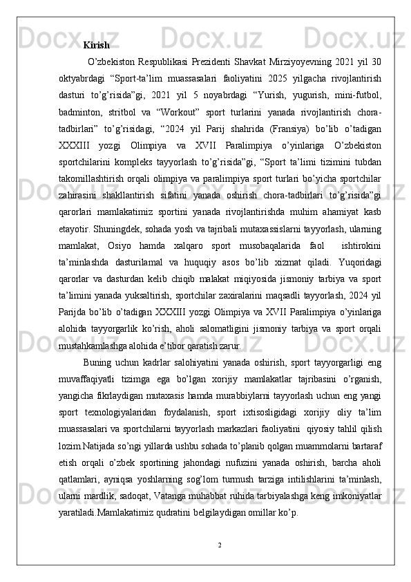 2Kirish
                O’zbekiston   Respublikasi   Prezidenti   Shavkat   Mirziyoyevning   2021   yil   30
oktyabrdagi   “Sport-ta’lim   muassasalari   faoliyatini   2025   yilgacha   rivojlantirish
dasturi   to’g’risida”gi,   2021   yil   5   noyabrdagi   “Yurish,   yugurish,   mini-futbol,
badminton,   stritbol   va   “Workout”   sport   turlarini   yanada   rivojlantirish   chora-
tadbirlari”   to’g’risidagi,   “2024   yil   Parij   shahrida   (Fransiya)   bo’lib   o’tadigan
XXXIII   yozgi   Olimpiya   va   XVII   Paralimpiya   o’yinlariga   O’zbekiston
sportchilarini   kompleks   tayyorlash   to’g’risida”gi,   “Sport   ta’limi   tizimini   tubdan
takomillashtirish  orqali   olimpiya  va  paralimpiya  sport  turlari   bo’yicha  sportchilar
zahirasini   shakllantirish   sifatini   yanada   oshirish   chora-tadbirlari   to’g’risida”gi
qarorlari   mamlakatimiz   sportini   yanada   rivojlantirishda   muhim   ahamiyat   kasb
etayotir. Shuningdek, sohada yosh va tajribali mutaxassislarni tayyorlash, ularning
mamlakat,   Osiyo   hamda   xalqaro   sport   musobaqalarida   faol     ishtirokini
ta’minlashda   dasturilamal   va   huquqiy   asos   bo’lib   xizmat   qiladi.   Yuqoridagi
qarorlar   va   dasturdan   kelib   chiqib   malakat   miqiyosida   jismoniy   tarbiya   va   sport
ta’limini  yanada yuksaltirish, sportchilar  zaxiralarini  maqsadli  tayyorlash,  2024 yil
Parijda   bo’lib   o’tadigan   XXXIII   yozgi   Olimpiya   va   XVII   Paralimpiya   o’yinlariga
alohida   tayyorgarlik   ko’rish,   aholi   salomatligini   jismoniy   tarbiya   va   sport   orqali
mustahkamlashga alohida e’tibor qaratish zarur.
Buning   uchun   kadrlar   salohiyatini   yanada   oshirish,   sport   tayyorgarligi   eng
muvaffaqiyatli   tizimga   ega   bo’lgan   xorijiy   mamlakatlar   tajribasini   o’rganish,
yangicha fikrlaydigan mutaxasis  hamda murabbiylarni tayyorlash uchun eng yangi
sport   texnologiyalaridan   foydalanish,   sport   ixtisosligidagi   xorijiy   oliy   ta’lim
muassasalari  va sportchilarni  tayyorlash markazlari faoliyatini     qiyosiy tahlil qilish
lozim.Natijada so’ngi yillarda ushbu sohada to’planib qolgan muammolarni bartaraf
etish   orqali   o’zbek   sportining   jahondagi   nufuzini   yanada   oshirish,   barcha   aholi
qatlamlari,   ayniqsa   yoshlarning   sog’lom   turmush   tarziga   intilishlarini   ta’minlash,
ularni mardlik, sadoqat, Vatanga muhabbat ruhida tarbiyalashga keng imkoniyatlar
yaratiladi. Mamlakatimiz qudratini belgilaydigan omillar ko’p. 