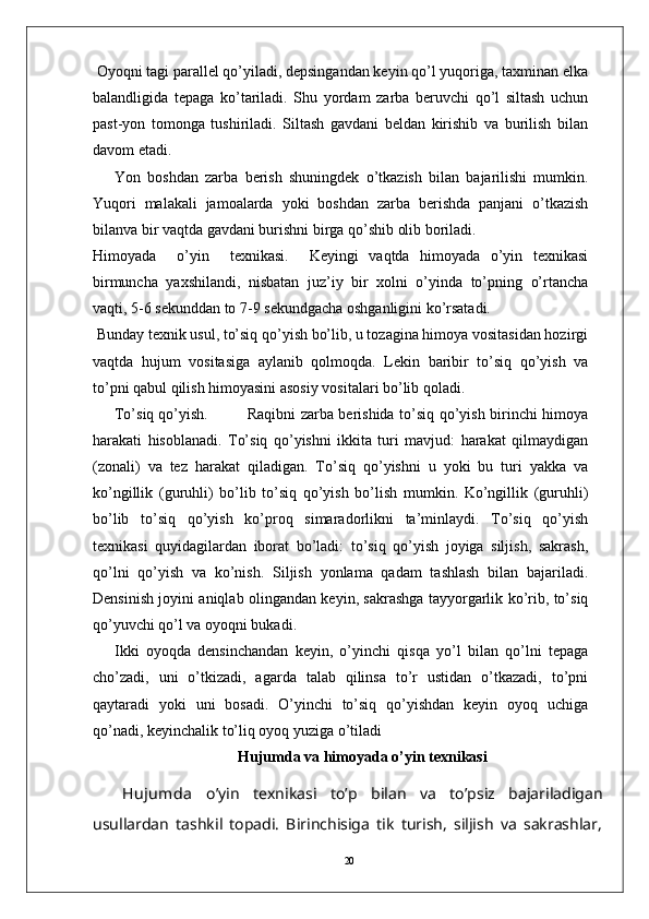 20 Oyoqni tagi parallel qo’yiladi, depsingandan keyin qo’l yuqoriga, taxminan elka
balandligida   tepaga   ko’tariladi.   Shu   yordam   zarba   beruvchi   qo’l   siltash   uchun
past-yon   tomonga   tushiriladi.   Siltash   gavdani   beldan   kirishib   va   burilish   bilan
davom etadi.
Yon   boshdan   zarba   berish   shuningdek   o’tkazish   bilan   bajarilishi   mumkin.
Yuqori   malakali   jamoalarda   yoki   boshdan   zarba   berishda   panjani   o’tkazish
bilanva bir vaqtda gavdani burishni birga qo’shib olib boriladi.
Himoyada     o’yin     texnikasi.     Keyingi   vaqtda   himoyada   o’yin   texnikasi
birmuncha   yaxshilandi,   nisbatan   juz’iy   bir   xolni   o’yinda   to’pning   o’rtancha
vaqti, 5-6 sekunddan to 7-9 sekundgacha oshganligini ko’rsatadi.
 Bunday texnik usul, to’siq qo’yish bo’lib, u tozagina himoya vositasidan hozirgi
vaqtda   hujum   vositasiga   aylanib   qolmoqda.   Lekin   baribir   to’siq   qo’yish   va
to’pni qabul qilish himoyasini asosiy vositalari bo’lib qoladi. 
To’siq qo’yish.  Raqibni zarba berishida to’siq qo’yish birinchi himoya
harakati   hisoblanadi.   To’siq   qo’yishni   ikkita   turi   mavjud:   harakat   qilmaydigan
(zonali)   va   tez   harakat   qiladigan.   To’siq   qo’yishni   u   yoki   bu   turi   yakka   va
ko’ngillik   (guruhli)   bo’lib   to’siq   qo’yish   bo’lish   mumkin.   Ko’ngillik   (guruhli)
bo’lib   to’siq   qo’yish   ko’proq   simaradorlikni   ta’minlaydi.   To’siq   qo’yish
texnikasi   quyidagilardan   iborat   bo’ladi:   to’siq   qo’yish   joyiga   siljish,   sakrash,
qo’lni   qo’yish   va   ko’nish.   Siljish   yonlama   qadam   tashlash   bilan   bajariladi.
Densinish joyini aniqlab olingandan keyin, sakrashga tayyorgarlik ko’rib, to’siq
qo’yuvchi qo’l va oyoqni bukadi. 
Ikki   oyoqda   densinchandan   keyin,   o’yinchi   qisqa   yo’l   bilan   qo’lni   tepaga
cho’zadi,   uni   o’tkizadi,   agarda   talab   qilinsa   to’r   ustidan   o’tkazadi,   to’pni
qaytaradi   yoki   uni   bosadi.   O’yinchi   to’siq   qo’yishdan   keyin   oyoq   uchiga
qo’nadi, keyinchalik to’liq oyoq yuziga o’tiladi
Hujumda  va himoyada  o’yin texnikasi
Hujumda   o’yin   texnikasi   to’p   bilan   va   to’psiz   bajariladigan
usullardan   tashkil   topadi.   Birinchisiga   tik   turish,   siljish   va   sakrashlar,