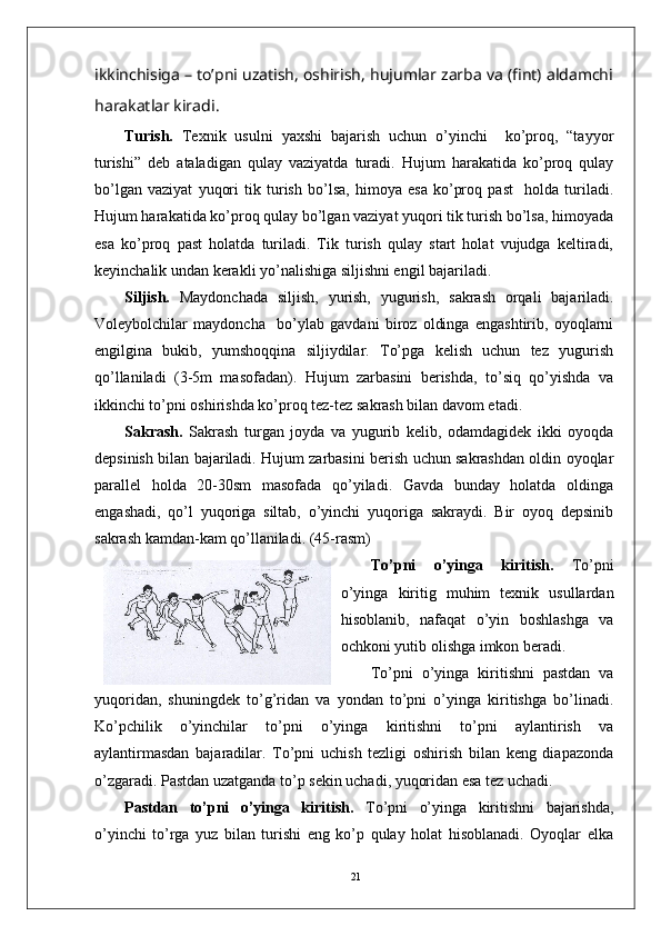 21ikkinchisiga – to’pni uzatish, oshirish, hujumlar zarba va (fint) aldamchi
harakatlar kiradi .
Turish.   Texnik   usulni   yaxshi   bajarish   uchun   o’yinchi     ko’proq,   “tayyor
turishi”   deb   ataladigan   qulay   vaziyatda   turadi.   Hujum   harakatida   ko’proq   qulay
bo’lgan   vaziyat   yuqori   tik   turish   bo’lsa,   himoya   esa   ko’proq   past     holda   turiladi.
Hujum harakatida ko’proq qulay bo’lgan vaziyat yuqori tik turish bo’lsa, himoyada
esa   ko’proq   past   holatda   turiladi.   Tik   turish   qulay   start   holat   vujudga   keltiradi,
keyinchalik undan kerakli yo’nalishiga siljishni engil bajariladi. 
Siljish.   Maydonchada   siljish,   yurish,   yugurish,   sakrash   orqali   bajariladi.
Voleybolchilar   maydoncha     bo’ylab   gavdani   biroz   oldinga   engashtirib,   oyoqlarni
engilgina   bukib,   yumshoqqina   siljiydilar.   To’pga   kelish   uchun   tez   yugurish
qo’llaniladi   (3-5m   masofadan).   Hujum   zarbasini   berishda,   to’siq   qo’yishda   va
ikkinchi to’pni oshirishda ko’proq tez-tez sakrash bilan davom etadi.
Sakrash.   Sakrash   turgan   joyda   va   yugurib   kelib,   odamdagidek   ikki   oyoqda
depsinish bilan bajariladi. Hujum zarbasini berish uchun sakrashdan oldin oyoqlar
parallel   holda   20-30sm   masofada   qo’yiladi.   Gavda   bunday   holatda   oldinga
engashadi,   qo’l   yuqoriga   siltab,   o’yinchi   yuqoriga   sakraydi.   Bir   oyoq   depsinib
sakrash kamdan-kam qo’llaniladi. (45-rasm)
To’pni   o’yinga   kiritish.   To’pni
o’yinga   kiritig   muhim   texnik   usullardan
hisoblanib,   nafaqat   o’yin   boshlashga   va
ochkoni yutib olishga imkon beradi. 
To’pni   o’yinga   kiritishni   pastdan   va
yuqoridan,   shuningdek   to’g’ridan   va   yondan   to’pni   o’yinga   kiritishga   bo’linadi.
Ko’pchilik   o’yinchilar   to’pni   o’yinga   kiritishni   to’pni   aylantirish   va
aylantirmasdan   bajaradilar.   To’pni   uchish   tezligi   oshirish   bilan   keng   diapazonda
o’zgaradi. Pastdan uzatganda to’p sekin uchadi, yuqoridan esa tez uchadi. 
Pastdan   to’pni   o’yinga   kiritish.   To’pni   o’yinga   kiritishni   bajarishda,
o’yinchi   to’rga   yuz   bilan   turishi   eng   ko’p   qulay   holat   hisoblanadi.   Oyoqlar   elka