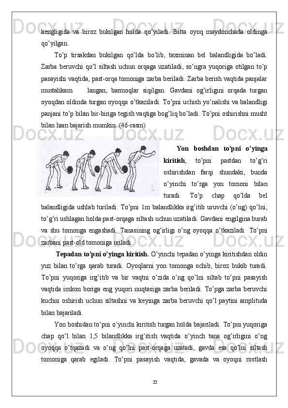 22kengligida   va   biroz   bukilgan   holda   qo’yiladi.   Bitta   oyoq   maydonchada   oldinga
qo’yilgan. 
To’p   tirsakdan   bukilgan   qo’lda   bo’lib,   taxminan   bel   balandligida   bo’ladi.
Zarba   beruvchi   qo’l   siltash   uchun   orqaga   uzatiladi,  so’ngra   yuqoriga   otilgan   to’p
pasayishi vaqtida, past-orqa tomoniga zarba beriladi. Zarba berish vaqtida panjalar
mustahkam         langan,   barmoqlar   siqilgan.   Gavdani   og’irligini   orqada   turgan
oyoqdan oldinda turgan oyoqqa o’tkaziladi. To’pni uchish yo’nalishi va balandligi
panjani to’p bilan bir-biriga tegish vaqtiga bog’liq bo’ladi. To’pni oshirishni musht
bilan ham bajarish mumkin.  (46-rasm)
Yon   boshdan   to’pni   o’yinga
kiritish ,   to’pni   pastdan   to’g’ri
oshirishdan   farqi   shundaki,   bunda
o’yinchi   to’rga   yon   tomoni   bilan
turadi.   To’p   chap   qo’lda   bel
balandligida ushlab turiladi. To’pni 1m balandlikka irg’itib uruvchi (o’ng)  qo’lni,
to’g’ri ushlagan holda past-orqaga siltash uchun uzatiladi. Gavdani engilgina burab
va   shu   tomonga   engashadi.   Tanasining   og’irligi   o’ng   oyoqqa   o’tkaziladi.   To’pni
zarbani past-old tomoniga uriladi.
  Tepadan to’pni o’yinga kiritish.  O’yinchi tepadan o’yinga kiritishdan oldin
yuz   bilan   to’rga   qarab   turadi.   Oyoqlarni   yon   tomonga   ochib,   biroz   bukib   turadi.
To’pni   yuqoriga   irg’itib   va   bir   vaqtni   o’zida   o’ng   qo’lni   siltab   to’pni   pasayish
vaqtida imkon boriga eng yuqori  nuqtasiga zarba beriladi. To’pga zarba beruvchi
kuchni   oshirish  uchun  siltashni  va  keyinga   zarba  beruvchi   qo’l  paytini  amplituda
bilan bajariladi.  
Yon boshidan to’pni o’yinchi kiritish turgan holda bajariladi. To’pni yuqoriga
chap   qo’l   bilan   1,5   bilandlikka   irg’itish   vaqtida   o’yinch   tana   og’irligini   o’ng
oyoqqa   o’tqazadi   va   o’ng   qo’lni   past-orqaga   uzatadi,   gavda   esa   qo’lni   siltash
tomoniga   qarab   egiladi.   To’pni   pasayish   vaqtida,   gavada   va   oyoqni   rostlash