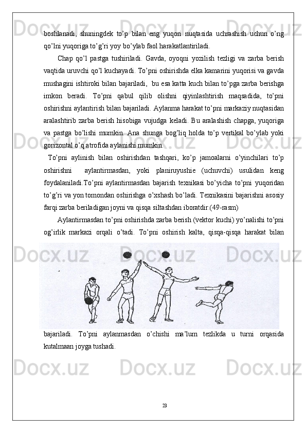 23boshlanadi,   shuningdek   to’p   bilan   eng   yuqori   nuqtasida   uchrashish   uchun   o’ng
qo’lni yuqoriga to’g’ri yoy bo’ylab faol harakatlantiriladi. 
Chap   qo’l   pastga   tushiriladi.   Gavda,   oyoqni   yozilish   tezligi   va   zarba   berish
vaqtida uruvchi qo’l kuchayadi. To’pni oshirishda elka kamarini yuqorisi va gavda
mushagini ishtiroki bilan bajariladi,  bu esa katta kuch bilan to’pga zarba berishga
imkon   beradi.   To’pni   qabul   qilib   olishni   qiyinlashtirish   maqsadida,   to’pni
oshirishni aylantirish bilan bajariladi. Aylanma harakat to’pni markaziy nuqtasidan
aralashtirib zarba  berish  hisobiga  vujudga  keladi.  Bu  aralashish   chapga,  yuqoriga
va   pastga   bo’lishi   mumkin.   Ana   shunga   bog’liq   holda   to’p   vertikal   bo’ylab   yoki
gorizontal o’q atrofida aylanishi mumkin.
  To’pni   aylinish   bilan   oshirishdan   tashqari,   ko’p   jamoalarni   o’yinchilari   to’p
oshirishni     aylantirmasdan,   yoki   planiruyushie   (uchuvchi)   usulidan   keng
foydalaniladi.To’pni   aylantirmasdan   bajarish   texnikasi   bo’yicha   to’pni   yuqoridan
to’g’ri va yon tomondan oshirishga o’xshash bo’ladi. Texnikasini bajarishni asosiy
farqi zarba beriladigan joyni va qisqa siltashdan iboratdir.(49-rasm)
Aylantirmasdan to’pni oshirishda zarba berish (vektor kuchi) yo’nalishi to’pni
og’irlik   markazi   orqali   o’tadi.   To’pni   oshirish   kalta,   qisqa-qisqa   harakat   bilan
bajariladi.   To’pni   aylanmasdan   o’chishi   ma’lum   tezlikda   u   turni   orqasida
kutalmaan joyga tushadi.