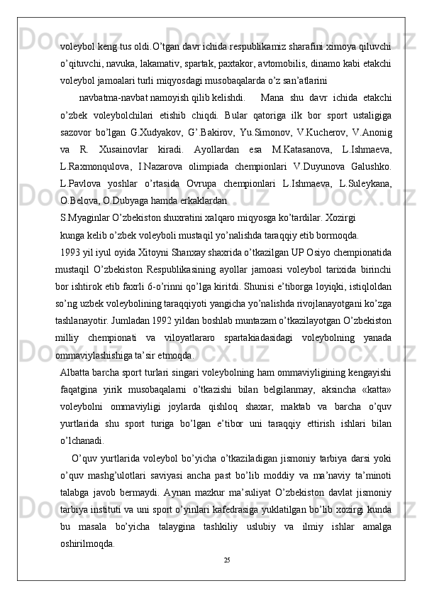 25volеybol kеng tus oldi.O’tgan davr ichida rеspublikamiz sharafini ximoya qiluvchi
o’qituvchi, navuka, lakamativ, spartak, paxtakor, avtomobilis, dinamo kabi еtakchi
volеybol jamoalari turli miqyosdagi musobaqalarda o’z san’atlarini 
navbatma-navbat namoyish qilib kеlishdi.  Mana   shu   davr   ichida   еtakchi
o’zbеk   volеybolchilari   еtishib   chiqdi.   Bular   qatoriga   ilk   bor   sport   ustaligiga
sazovor   bo’lgan   G.Xudyakov,   G’.Bakirov,   Yu.Simonov,   V.Kuchеrov,   V.Anonig
va   R.   Xusainovlar   kiradi.   Ayollardan   esa   M.Katasanova,   L.Ishmaеva,
L.Raxmonqulova,   I.Nazarova   olimpiada   chеmpionlari   V.Duyunova   Galushko.
L.Pavlova   yoshlar   o’rtasida   Ovrupa   chеmpionlari   L.Ishmaеva,   L.Sulеykana,
O.Bеlova, O.Dubyaga hamda erkaklardan 
S.Myaginlar O’zbеkiston shuxratini xalqaro miqyosga ko’tardilar. Xozirgi 
kunga kеlib o’zbеk volеyboli mustaqil yo’nalishda taraqqiy etib bormoqda. 
1993 yil iyul oyida Xitoyni Shanxay shaxrida o’tkazilgan UP Osiyo chеmpionatida
mustaqil   O’zbеkiston   Rеspublikasining   ayollar   jamoasi   volеybol   tarixida   birinchi
bor ishtirok etib faxrli 6-o’rinni qo’lga kiritdi. Shunisi e’tiborga loyiqki, istiqloldan
so’ng uzbеk volеybolining taraqqiyoti yangicha yo’nalishda rivojlanayotgani ko’zga
tashlanayotir. Jumladan 1992 yildan boshlab muntazam o’tkazilayotgan O’zbеkiston
milliy   chеmpionati   va   viloyatlararo   spartakiadasidagi   volеybolning   yanada
ommaviylashishiga ta’sir etmoqda.
Albatta barcha sport turlari singari volеybolning ham ommaviyligining kеngayishi
faqatgina   yirik   musobaqalarni   o’tkazishi   bilan   bеlgilanmay,   aksincha   «katta»
voleybolni   ommaviyligi   joylarda   qishloq   shaxar,   maktab   va   barcha   o’quv
yurtlarida   shu   sport   turiga   bo’lgan   e’tibor   uni   taraqqiy   ettirish   ishlari   bilan
o’lchanadi.
      O’quv   yurtlarida   volеybol   bo’yicha   o’tkaziladigan   jismoniy   tarbiya   darsi   yoki
o’quv   mashg’ulotlari   saviyasi   ancha   past   bo’lib   moddiy   va   ma’naviy   ta’minoti
talabga   javob   bеrmaydi.   Aynan   mazkur   ma’suliyat   O’zbеkiston   davlat   jismoniy
tarbiya instituti va uni sport o’yinlari kafеdrasiga yuklatilgan bo’lib xozirgi kunda
bu   masala   bo’yicha   talaygina   tashkiliy   uslubiy   va   ilmiy   ishlar   amalga
oshirilmoqda.