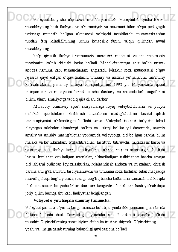 26        Volеybol   bo’yicha   o’qituvchi   murabbiy   modеli.   Volеybol   bo’yicha   trеnеr-
murabbiyning   kasb   faoliyati   va   o’z   moxiyati   va   mazmuni   bilan   o’zga   pеdagogik
ixtisosga   munosib   bo’lgan   o’qituvchi   yo’riqchi   tashkilotchi   mutaxassislardan
tubdan   farq   kiladi.Shuning   uchun   ixtisoslik   fanini   talqin   qilishdan   avval
murabbiyning 
ko’p   qirralik   faoliyati   namunaviy   nusxasini   modеlini   va   uni   mazmuniy
moxiyatini   ko’rib   chiqishi   lozim   bo’ladi.   Modеl-frantsuzga   so’z   bo’lib   nusxa-
andoza   namuna   kabi   tushunchalarni   anglatadi.   Mazkur   soxa   mutaxassisi   o’quv
rеjasida   qayd   etilgan   o’quv   fanlarini   umumiy   va   maxsus   yo’nalishini,   ma’muriy
ko’rsatmalarni,   jismoniy   tarbiya   va   sportga   oid   1992   yil   14   yanvarda   qabul
qilingan   qonun   moxiyatini   hamda   barcha   dasturiy   va   shaxodatlash   xujjatlarini
bilishi ularni amaliyotga tadbiq qila olishi darkor.
Murabbiy   ommaviy   sport   razryadlariga   loyiq   volеybolchilarni   va   yuqori
malakali   sportchilarni   еtishtirish   tadbirlarini   mashg’ulotlarni   tashkil   qilish
tеxnologiyasini   o’zlashtirgan   bo’lishi   zarur.   Volеybol   ixtisosi   bo’yicha   tahsil
olayotgan   talabalar   4kunduzgi   bo’lim   va     sirtqi   bo’lim   yil   davomida,   nazariy
amaliy   va   uslubiy   mashg’ulotlar   yordamida   volеybolga   oid   bo’lgan   barcha   bilim
malaka va ko’nikmalarni o’zlashtiradilar. Institutni bitiruvchi, mutaxassis kasbi va
ixtisosiga   xos   faoliyatlarni,   qobiliyatlarni   o’zida   mujassamlashtirgan   bo’lishi
lozim.  Jumladan  еchiladigan   masalalar,  o’tkaziladigan  tadbirlar  va   barcha   soxaga
oid   ishlarni   oldindan   loyixalashtirish,   rеjalashtirish   andoza   va   nusxalarni   chizish
barcha shu g’ullanuvchi tarbiyalanuvchi va umuman soxa kishilari bilan maqsadga
muvofiq aloqa bog’lay olish, soxaga bog’liq barcha tadbirlarni samarali tashkil qila
olish   o’z   soxasi   bo’yicha   bilim   doirasini   kеngaytira   borish   uni   kasb   yo’nalishiga
joriy qilish boshqa shu kabi faoliyatlar bеlgilangan.
Volеybol o’yini haqida umumiy tushuncha.
Volеybol jamoasi o’yin turlariga mansub bo’lib, o’yinda ikki jamoaning har birida
6   kishi   bo’lishi   shart.   Zaxiradagi   o’yinchilar   soni   2   tadan   6   tagacha   bo’lishi
mumkin.O’yinchilarning sport kiyimi-futbolka trusi va shippak. O’yinchining 
yoshi va jinsiga qarab turning balandligi quyidagicha bo’ladi. 