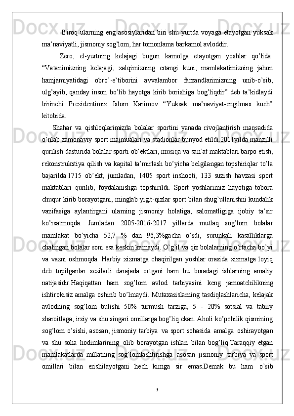 3  Biroq  ularning  eng  asosiylaridan  biri   shu  yurtda  voyaga  etayotgan   yuksak
ma’naviyatli, jismoniy sog’lom, har tomonlama barkamol avloddir. 
Zero,   el-yurtning   kelajagi   bugun   kamolga   etayotgan   yoshlar   qo’lida.
“Vatanimizning   kelajagi,   xalqimizning   ertangi   kuni,   mamlakatimizning   jahon
hamjamiyatidagi   obro’-e’tiborini   avvalambor   farzandlarimizning   unib-o’sib,
ulg’ayib,   qanday   inson   bo’lib   hayotga   kirib   borishiga   bog’liqdir”   deb   ta’kidlaydi
birinchi   Prezidentimiz   Islom   Karimov   “Yuksak   ma’naviyat-engilmas   kuch”
kitobida.
Shahar   va   qishloqlarimizda   bolalar   sportini   yanada   rivojlantirish   maqsadida
o’nlab zamonaviy sport majmualari va stadionlar bunyod etildi.2011yilda manzilli
qurilish   dasturida   bolalar   sporti   ob’ektlari,   musiqa   va   san’at maktablari barpo etish,
rekonstrukstiya qilish va kapital  ta’mirlash bo’yicha belgilangan topshiriqlar to’la
bajarilda.1715   ob’ekt,   jumladan,   1405   sport   inshooti,   133   suzish   havzasi   sport
maktablari   qurilib,   foydalanishga   topshirildi.   Sport   yoshlarimiz   hayotiga   tobora
chuqur kirib borayotgani, minglab yigit-qizlar sport bilan shug’ullanishni kundalik
vazifasiga   aylantirgani   ularning   jismoniy   holatiga,   salomatligiga   ijobiy   ta’sir
ko’rsatmoqda.   Jumladan   2005-2016-2017   yillarda   mutlaq   sog’lom   bolalar
mamlakat   bo’yicha   52,7   %   dan   96,3%gacha   o’sdi,   surunkali   kasalliklarga
chalingan bolalar soni esa keskin kamaydi. O’g’il va qiz bolalarning o’rtacha bo’yi
va   vazni   oshmoqda.   Harbiy   xizmatga   chaqirilgan   yoshlar   orasida   xizmatga   loyiq
deb   topilganlar   sezilarli   darajada   ortgani   ham   bu   boradagi   ishlarning   amaliy
natijasidir. Haqiqattan   ham   sog’lom   avlod   tarbiyasini   keng   jamoatchilikning
ishtirokisiz  amalga oshirib  bo’lmaydi.  Mutaxasislarning   tasdiqlashlaricha,  kelajak
avlodning   sog’lom   bulishi   50%   turmush   tarziga,   5   -   20%   sotsial   va   tabiiy
sharoitlaga, irsiy va shu singari omillarga bog’liq ekan. Aholi ko’pchilik qismining
sog’lom o’sishi, asosan,  jismoniy tarbiya   va sport  sohasida   amalga   oshirayotgan
va   shu   soha   hodimlarining   olib   borayotgan   ishlari   bilan   bog’liq.Taraqqiy   etgan
mamlakatlarda   millatning   sog’lomlashtirishga   asosan   jismoniy   tarbiya   va   sport
omillari   bilan   erishilayotgani   hech   kimga   sir   emas.Demak   bu   ham   o’sib 