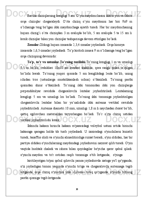 30Barcha chiziqlarning kengligi 5 sm. O’yin maydonchasini ikkita yon va ikkita
orqa   chiziqlar   chegaralaydi.   O’rta   chiziq   o’yin   maydonini   har   biri   9x9   m
o’lchamga teng bo’lgan ikki maydonchaga ajratib turadi. Har bir maydonchaning
hujum   chizig’i   o’rta   chiziqdan   3   m   oraliqda   bo’lib,   5   sm   oraliqda   5   ta   15   sm   li
kesik chiziqlar bilan yon chiziqlar tashqarisiga davom ettirilgan bo’ladi.
Zonalar. Oldingi hujum zonasida 2,3,4-zonalar joylashadi. Orqa himoya 
zonasida 1,6,5-zonalar joylashadi. To’p kiritish zonasi 9 m o’lchamga teng bo’lgan
orqa chiziqning davomidir.
To’p, to’r va ustunlar To’rning tuzilishi. To’rning kengligi 1 m va uzunligi
9,5   m   bo’lib,   teshiklari   10x10   sm   kvadrat   shaklida,   qora   rangli   ipdan   to’qilgan
bo’lishi   kerak.   To’rning   yuqori   qismida   5   sm   kenglikdagi   lenta   bo’lib,   uning
ichidan   tros   (ustunlarga   mustahkamlash   uchun)   o’tkaziladi.   To’rning   pastki
qismidan   shnur   o’tkaziladi.   To’rning   ikki   tomonidan   ikki   yon   chiziqlarga
perpendikulyar   ravishda   chegaralovchi   lentalar   joylashtiriladi.   Lentalarning
kengligi   5   sm   va   uzunligi   lm   bo’ladi.   To’rning   ikki   tomoniga   joylashtirilgan
chegaralovchi   lentalar   bilan   bir   yo’nalishda   ikki   antenna   vertikal   ravishda
joylashtiriladi. Antenna diametri 10 mm, uzunligi 1,8 m li naychadan iborat bo’lib,
qattiq   egiluvchan   materialdan   tayyorlangan   bo’ladi.   To’r   o’rta   chiziq   ustidan
vertikal joylashtirilishi kerak.
Ikkinchi   hakam   birinchi   hakam   ro'parasidagi   voleybol   ustuni   ortida   birinchi
hakamga   qaragan   holda   tik   turib   joylashadi.   U   zaxiradagi   o'yinchilarni   kuzatib
turadi; tanaffus olish va o'yinchi almashtirishga ruxsat beradi; o'yin oldidan, har bir
partiya oldidan o'yinchilarning maydondagi joylashuvini nazorat qilib turadi. O'yin
vaqtida   hushtak   chaladi   va   ishora   bilan   quyidagilar   bo'yicha   qaror   qabul   qiladi:
o'yinchi maydon  va  to'r  ostidan  raqib  tomoniga  o'tib  ketganda;   o'yinga
kiritilayotgan to'pni qabul qiluvchi jamoa joylashuvda xatoga yo'l qo'yganda;
o'zi   joylashgan   tomon   yaqinida   o'yinchi   to'rga   va   chegaralovchi   antennaga   tegib
ketganda;  orqa  chiziq  o'yinchisi   yoki   «Libera»  to'siq   qo'yganda;  o'yinchi  to'rning
pastki qismiga tegib ketganda.