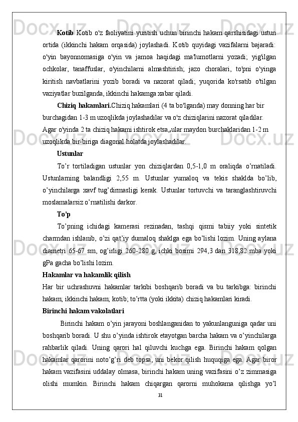 31Kotib   Kotib o'z faoliyatini yuritish uchun birinchi hakam qarshisidagi  ustun
ortida   (ikkinchi   hakam   orqasida)   joylashadi.   Kotib   quyidagi   vazifalarni   bajaradi:
o'yin   bayonnomasiga   o'yin   va   jamoa   haqidagi   ma'lumotlarni   yozadi;   yig'ilgan
ochkolar,   tanaffuslar,   o'yinchilarni   almashtirish;   jazo   choralari,   to'pni   o'yinga
kiritish   navbatlarini   yozib   boradi   va   nazorat   qiladi;   yuqorida   ko'rsatib   o'tilgan
vaziyatlar buzilganda, ikkinchi hakamga xabar qiladi.
Chiziq hakamlari. Chiziq hakamlari (4 ta bo'lganda) may donning har bir 
burchagidan 1-3 m uzoqlikda joylashadilar va o'z chiziqlarini nazorat qiladilar. 
Agar o'yinda 2 ta chiziq hakami ishtirok etsa,
s ular maydon burchaklaridan 1-2 m 
uzoqlikda bir-biriga diagonal holatda joylashadilar. 
Ustunlar
To’r   tortiladigan   ustunlar   yon   chiziqlardan   0,5-1,0   m   oraliqda   o’rnatiladi.
Ustunlarning   balandligi   2,55   m.   Ustunlar   yumaloq   va   tekis   shaklda   bo’lib,
o’yinchilarga   xavf   tug’dirmasligi   kerak.   Ustunlar   tortuvchi   va   taranglashtiruvchi
moslamalarsiz o’rnatilishi darkor.
To’p
To’pning   ichidagi   kamerasi   rezinadan,   tashqi   qismi   tabiiy   yoki   sintetik
charmdan ishlanib, o’zi  qat’iy dumaloq shaklga  ega  bo’lishi  lozim. Uning aylana
diametri  65-67  sm,  og’irligi  260-280  g,  ichki   bosimi  294,3  dan  318,82  mba  yoki
gPa gacha bo’lishi lozim.
Hakamlar va hakamlik qilish
Har   bir   uchrashuvni   hakamlar   tarkibi   boshqarib   boradi   va   bu   tarkibga:   birinchi
hakam; ikkinchi hakam; kotib; to’rtta (yoki ikkita) chiziq hakamlari kiradi.
Birinchi hakam vakolatlari
Birinchi hakam o’yin jarayoni boshlanganidan to yakunlanguniga qadar uni
boshqarib boradi. U shu o’yinda ishtirok etayotgan barcha hakam va o’yinchilarga
rahbarlik   qiladi.   Uning   qarori   hal   qiluvchi   kuchga   ega.   Birinchi   hakam   qolgan
hakamlar   qarorini   noto’g’ri   deb   topsa,   uni   bekor   qilish   huquqiga   ega.   Agar   biror
hakam vazifasini  uddalay olmasa, birinchi hakam  uning vazifasini  o’z zimmasiga
olishi   mumkin.   Birinchi   hakam   chiqargan   qarorni   muhokama   qilishga   yo’l