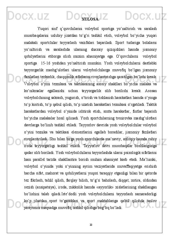 33XULOSA.
Yuqori   sinf   q’quvchilarini   voleybol   sportiga   yo‘naltirish   va   saralash
musobaqalarini   uslubiy   jixatdan   to‘g‘ri   tashkil   etish,   voleybol   bo‘yicha   yuqori
malakali   sportchilar   tayyorlash   vazifalari   bajariladi.   Sport   turlariga   bolalarni
yo‘niltirish   va   saralashda   ularning   shaxsiy   qiziqishlari   hamda   jismoniy
qobilyatlarini   etiborga   olish   muxim   ahamiyatga   ega.   O’quvchilarni     voleybol
sportiga     15-16   yoshdan   yo‘naltirish   mumkin.   Yosh   voleybolchilarni   dastlabki
tayyorgarlik   mashg‘ulotlari   ularni   voleybolchilarga   muvofiq   bo‘lgan   jismoniy
fazilatlari tezkorlik, chaqqonlik sifatlarini rivojlantirishga qaratilgan bo‘lishi kerak.
Voleybol   o‘yini   texnikasi   va   taktikasining   asosiy   shakllari   bo‘yicha   malaka   va
ko‘nikmalar   egallanishi   uchun   tayyorgarlik   olib   borilishi   kerak.   Asosan
voleybolchining sakrash, yugurish, o‘tirish va tishlanish harakatlari hamda o‘yinga
to‘p kiritish, to‘p qabul qilish, to‘p uzatish harakatlari texnikasi o‘rgatiladi. Taktik
harakatlardan   voleybol   o‘yinida   ishtirok   etish,   soxta   harakatlar,   fintlar   bajarish
bo‘yicha   malakalar   hosil   qilinadi.   Yosh   sportchilarning   trenirovka   mashg‘ulotlari
davrlarga bo‘linib tashkil etiladi. Tayyorlov davrida yosh voleybolchilar voleybol
o‘yini   texnika   va   taktikasi   elementlarini   egallab   boradilar,   jismoniy   fazilatlari
rivojlantiriladi. Shu bilan birga yosh sporchilarda ma’naviy, axloqiy hamda ruhiy
iroda   tayyorgarligi   tashkil   etiladi.   Tayyorlov   davri   musobaqalar   boshlangunga
qadar olib boriladi. Yosh voleybolchilarni tayyorlashda ularni psixologik sifatlarini
ham   parallel   tarzda   shakllantira   borish   muhim   ahamiyat   kasb   etadi.   Ma’lumki,
voleybol   o‘yinida   yoki   o‘yinning   ayrim   vaziyatlarida   muvaffaqiyatga   erishish
barcha   sifat,   mahorat   va   qobiliyatlarni   yuqori   taraqqiy   etganligi   bilan   bir   qatorda
tez   fikrlash,   tahlil   qilish,   farqlay   bilish,   to‘g‘ri   baholash,   diqqat,   xotira,   oldindan
sezish   (ansipatsiya),   iroda,   zukkolik   hamda   «ayyorlik»   xislatlarining   shakllangan
bo‘lishini   talab   qiladi.Iste’dodli   yosh   voleybolchilarni   tayyorlash   samaradorligi
ko‘p   jihatdan   sport   to‘garaklari   va   sport   maktablariga   qabul   qilishda   tanlov
jarayonini maqsadga muvofiq tashkil qilishga bog‘liq bo‘ladi.