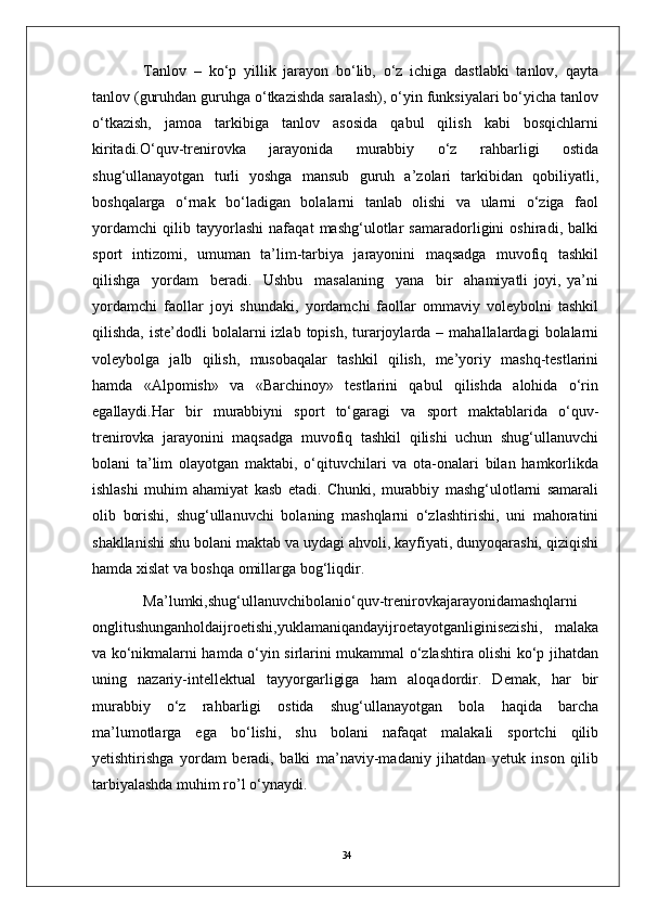 34Tanlov   –   ko‘p   yillik   jarayon   bo‘lib,   o‘z   ichiga   dastlabki   tanlov,   qayta
tanlov (guruhdan guruhga o‘tkazishda saralash), o‘yin funksiyalari bo‘yicha tanlov
o‘tkazish,   jamoa   tarkibiga   tanlov   asosida   qabul   qilish   kabi   bosqichlarni
kiritadi.O‘quv-trenirovka   jarayonida   murabbiy   o‘z   rahbarligi   ostida
shug‘ullanayotgan   turli   yoshga   mansub   guruh   a’zolari   tarkibidan   qobiliyatli,
boshqalarga   o‘rnak   bo‘ladigan   bolalarni   tanlab   olishi   va   ularni   o‘ziga   faol
yordamchi   qilib   tayyorlashi   nafaqat   mashg‘ulotlar   samaradorligini   oshiradi,   balki
sport   intizomi,   umuman   ta’lim-tarbiya   jarayonini   maqsadga   muvofiq   tashkil
qilishga     yordam     beradi.     Ushbu     masalaning     yana     bir     ahamiyatli   joyi,   ya’ni
yordamchi   faollar   joyi   shundaki,   yordamchi   faollar   ommaviy   voleybolni   tashkil
qilishda,  iste’dodli  bolalarni   izlab  topish,  turarjoylarda  –  mahallalardagi  bolalarni
voleybolga   jalb   qilish,   musobaqalar   tashkil   qilish,   me’yoriy   mashq-testlarini
hamda   «Alpomish»   va   «Barchinoy»   testlarini   qabul   qilishda   alohida   o‘rin
egallaydi.Har   bir   murabbiyni   sport   to‘garagi   va   sport   maktablarida   o‘quv-
trenirovka   jarayonini   maqsadga   muvofiq   tashkil   qilishi   uchun   shug‘ullanuvchi
bolani   ta’lim   olayotgan   maktabi,   o‘qituvchilari   va   ota-onalari   bilan   hamkorlikda
ishlashi   muhim   ahamiyat   kasb   etadi.   Chunki,   murabbiy   mashg‘ulotlarni   samarali
olib   borishi,   shug‘ullanuvchi   bolaning   mashqlarni   o‘zlashtirishi,   uni   mahoratini
shakllanishi shu bolani maktab va uydagi ahvoli, kayfiyati, dunyoqarashi, qiziqishi
hamda xislat va boshqa omillarga bog‘liqdir.
Ma’lumki,shug‘ullanuvchibolanio‘quv-trenirovkajarayonidamashqlarni
onglitushunganholdaijroetishi,yuklamaniqandayijroetayotganliginisezishi,   malaka
va ko‘nikmalarni hamda o‘yin sirlarini mukammal o‘zlashtira olishi ko‘p jihatdan
uning   nazariy-intellektual   tayyorgarligiga   ham   aloqadordir.   Demak,   har   bir
murabbiy   o‘z   rahbarligi   ostida   shug‘ullanayotgan   bola   haqida   barcha
ma’lumotlarga   ega   bo‘lishi,   shu   bolani   nafaqat   malakali   sportchi   qilib
yetishtirishga   yordam   beradi,   balki   ma’naviy-madaniy   jihatdan   yetuk   inson   qilib
tarbiyalashda muhim ro’l o‘ynaydi.