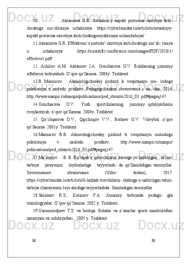 36
3610.                       Akramo v a   G . R .   Sotsi a lno’y   aspe k t   prots e s s a   razvitiya   kriti-
ch e s k o g o   mo’shleniya   uchahi x sya.   https://cyberleninka.ru/article/n/sotsialnyy-
aspekt-protsessa-razvitiya-kriticheskogomyshleniya-uchaschihsya/
1 1 . Akramo v a   G . R .   E f fe k tivno’e   me t o do’   razvitiya   kritich e s k o g o   mo’sh- leniya
u   uchahi x sya.   https://scientific-conference.com/images/PDF/2018/1/
effective1.pdf/
12.   Achilov   A.M.   Akramov   J.A.   G oncharo v a   O.V.   B o l a larning   jismoniy
sif a t larini  t arbiyalash. O’quv qo’llan m a. 2004y.  T osh k en t .
13.B   Mamurov.     Akme o logich e skiy   p o d x o d   k   v o spi t aniyu   mo-   l o do g o
po k o leniya   v   nasl e dii   pr e d k ov.   P e da g ogich e s k o e   obra z o v anie   i   na-   u k a,   2016.
http://ww w .manpo.ru/manpo/publications/ped_obraz/n2016_03.  pdf#pageq147
14. G oncharo v a     O.V.     Yosh     spo r tchilarning     jismoniy   qobiliya t larini
ri v o jlantirish. o’quv qo’llan m a. 2004y.  T osh k en t .
15.   Qo’chqaro v a   O.V.,   Qipchoqov   V.V.,   B o l t aev   G .V.   V o leyb o l.   o’quv
qo’llan m a. 2001y.  T osh k en t .
16.Mamurov   B.B.   Akme o logich e skiy   p o d x o d   k   v o spi t aniyu   m o l o do g o
po k o leniya   v   nasl e dii   pr e d k ov.   http://ww w .manpo.ru/manpo/
publications/ped_obraz/n2016_03.pdf#pageq147
17.Ma’murov       B. B. Bo’lajak o’qi t u v chilarni sha x sga yo’n a ltirilgan      t a’lim-
t arbiya       jarayonini       loyih a lashga       t ayyo r lash-   da   qo’llaniladigan   t amoyillar.
Sovremenn o e   obra z o v anie   ( U z b e-   kis t an),   2017.
https://cyberleninka.ru/arti c le/n/b-lazhak-ituvchilarni-  shahsga-y-naltirilgan-talim-
tarbiya-zharayonini-loyi-alashga-tayyorlashda-  llaniladigan-tamoyillar
18.S a l o mov   R .S.,   K erimov   F.A.   Jismoniy   t arbiyada   p e da g o-   gik
t e xn o logiyalar. O’quv qo’llan m a. 2002 y.  T osh k en t .
19. U smon x o djaev   T .S.   v a   boshqa.   B o l a lar   v a   o’smi r lar   spo r ti   m ash/ u l o t lari
nazariyasi  v a usl u biya t lari.   2005 y.  T osh k en t .