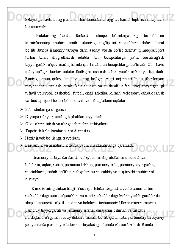 4kelayotgan   avlodning  jismonan   har   tamonlama   uyg’un  kamol   toptirish   muqaddas
burchimizdir.
Bolalarning   barcha   fanlardan   chuqur   bilimlarga   ega   bo’lishlarini
ta’minlashning   muhim   omili,   ularning   sog’lig’ini   mustahkamlashdan   iborat
bo’lib   ,bunda   jismoniy   tarbiya   darsi   asosiy   vosita   bo’lib   xizmat   qilmoqda.Sport
turlari   bilan   shug’ullanish   odatda   bir   bosqichlarga,   ya’ni   boshlang’ich
tayyorgarlik, o’quv-mashq hamda sport mahorati bosqichlarga bo’linadi. Ob - havo
qulay bo’lgan kunlari bolalar faolligini   oshirish uchun yaxshi imkoniyat tug’iladi.
Buning   uchun   qulay,   katta   va   keng   bo’lgan   sport   anjomlari   bilan   jihozlangan
maydonchani   tanlash   kerak.   Bolalar   kuch   va   chidamlilik   faol   rivojlanayotganligi
tufayli voleybol, basketbol, futbol, engil atletika, kurash, velosport, eshkak eshish
va   boshqa sport turlari bilan   muntazam  shug’ullanmoqdalar.
 Sabr   chidamga   o’rgatish
 O’yinga   ruhiy   -   psixologik   jihatdan   tayyorlash
 O’z   -   o’zini   tutish   va   o’ziga   ishonchni   tarbiyalash
 Topqirlik   ko’nikmalarini   shakllantirish
 Hozir   javob   bo’lishga   tayyorlash
 Bardamlik   va   hamdardlik   xususiyatini   shakllantirishga   qaratiladi.
Jismoniy tarbiya darslarida   voleybol   mashg’ulotlarini o’tkazishdan – 
bolalarni, aqlan, ruhan, jismonan tetiklik, jismoniy sifat, jismoniy tayorgarlik, 
mustahkam, irodali bo’lib o’sishga har bir murabbiy va o’qituvchi muhim rol 
o’ynaydi.
Kurs ishning dolzarbligi . Yosh sportchilar deganda avvalo umumta’lim 
maktablardagi sport to’garaklari va sport maktablardagi kichik yoshli guruhlarda 
shug’ullanuvchi  o’g’il - qizlar va bolalarni tushunamiz.Ularda asosan maxsus 
jismoniy tayyorgarlik va   jismoniy sifatlar darajasini oshirish va maxsus 
mashqlarni o’rgatish asosiy dolzarb masala bo’lib qoldi.Tabiiyki bunday tarbiyaviy
jarayonlarda jismoniy sifatlarni tarbiyalashga alohida e’tibor beriladi. Bunda  