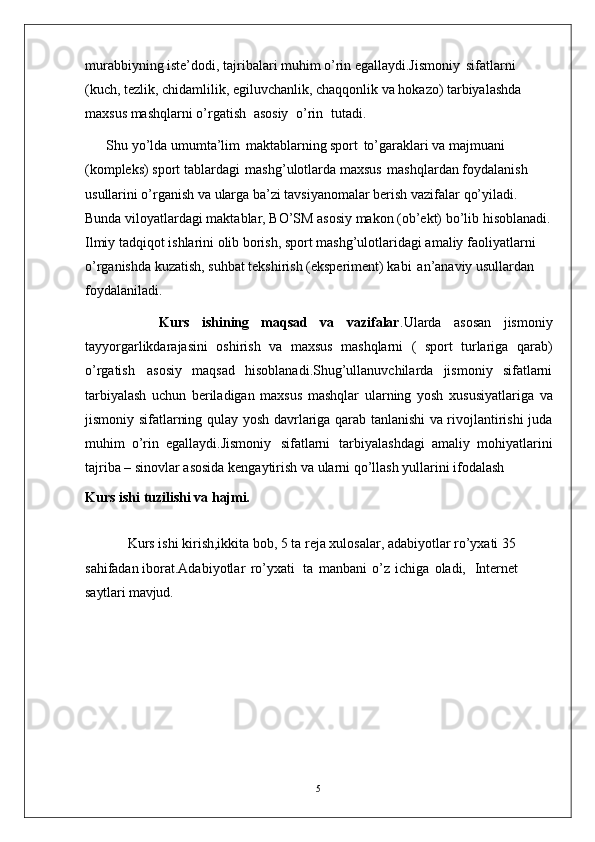 5murabbiyning iste’dodi, tajribalari muhim o’rin egallaydi.Jismoniy   sifatlarni  
(kuch, tezlik, chidamlilik, egiluvchanlik, chaqqonlik va hokazo) tarbiyalashda 
maxsus mashqlarni o’rgatish   asosiy   o’rin   tutadi. 
Shu yo’lda umumta’lim   maktablarning sport   to’garaklari va majmuani  
(kompleks) sport tablardagi   mashg’ulotlarda maxsus   mashqlardan foydalanish 
usullarini o’rganish va ularga ba’zi tavsiyanomalar berish vazifalar qo’yiladi. 
Bunda viloyatlardagi maktablar, BO’SM asosiy makon (ob’ekt) bo’lib hisoblanadi.
Ilmiy tadqiqot ishlarini olib borish, sport mashg’ulotlaridagi amaliy faoliyatlarni 
o’rganishda kuzatish, suhbat tekshirish (eksperiment) kabi   an’anaviy usullardan 
foydalaniladi. 
            Kurs   ishining   maqsad   va   vazifalar .Ularda   asosan   jismoniy
tayyorgarlikdarajasini   oshirish   va   maxsus   mashqlarni   (   sport   turlariga   qarab)
o’rgatish   asosiy   maqsad   hisoblanadi.Shug’ullanuvchilarda   jismoniy   sifatlarni
tarbiyalash   uchun   beriladigan   maxsus   mashqlar   ularning   yosh   xususiyatlariga   va
jismoniy   sifatlarning   qulay   yosh davrlariga qarab tanlanishi va rivojlantirishi juda
muhim   o’rin   egallaydi.Jismoniy   sifatlarni   tarbiyalashdagi   amaliy   mohiyatlarini
tajriba –   sinovlar asosida kengaytirish va ularni qo’llash yullarini ifodalash 
Kurs ishi   tuzilishi   va  hajmi.
Kurs ishi kirish,ikkita bob, 5 ta reja xulosalar, adabiyotlar ro’yxati 35 
sahifadan iborat.Adabiyotlar   ro’yxati     ta   manbani   o’z   ichiga   oladi,     Internet 
saytlari mavjud. 