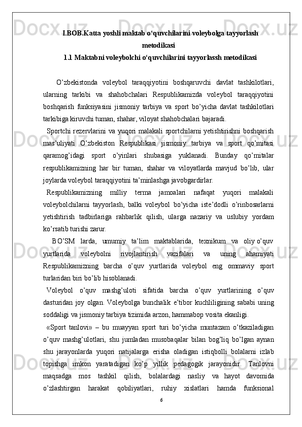 6I.BOB.Katta yoshli maktab o‘quvchilarini voleybolga tayyorlash
metodikasi
1.1 Maktabni voleybolchi o‘quvchilarini tayyorlassh metodikasi
    O’zbekistonda   voleybol   taraqqiyotini   boshqaruvchi   davlat   tashkilotlari,
ularning   tarkibi   va   shahobchalari   Respublikamizda   voleybol   taraqqiyotini
boshqarish   funksiyasini   jismoniy   tarbiya   va   sport   bo’yicha   davlat   tashkilotlari
tarkibiga kiruvchi tuman, shaha r , viloyat shahobchalari bajaradi.
Sportchi   rezervlarini va   yuqori   malakali sportchilarni yetishtirishni  boshqarish
mas’uliyati   O’zbekiston   Respublikasi   jismoniy   tarbiya   va   sport   qo’mitasi
qaramog’idagi   sport   o’yinlari   shubasiga   yuklanadi.   Bunday   qo’mitalar
respublikamizning   har   bir   tuman,   shahar   va   viloyatlarda   mavjud   bo’lib,   ular
joylarda voleybol taraqqiyotini ta’minlashga javobgardirla r .
Respublikamizning   milliy   terma   jamoalari   nafaqat   yuqori   malakali
voleybolchilarni   tayyorlash,   balki   voleybol   bo’yicha   iste’dodli   o’rinbosarlarni
yetishtirish   tadbirlariga   rahbarlik   qilish,   ula r ga   nazariy   va   uslubiy   yordam
ko’rsatib turishi zaru r .
   BO’SM   larda,   umumiy   ta’lim   maktablarida,   texnikum   va   oliy o’quv
yurtlarida   voleybolni   rivojlantirish   vazifalari   va   uning   ahamiyati
Respublikamizning   barcha   o’quv   yurtlarida   voleybol   eng   ommaviy   sport
turlaridan biri bo’lib hisoblanadi.
V oleybol   o’quv   mashg’uloti   sifatida   barcha   o’quv   yurtlarining   o’quv
dasturidan   joy   olgan.   V oleybolga   bunchalik   e ’ tibor   kuchliligining   sababi  uning
soddaligi   va   jismoniy   tarbiya   tizimida   arzon,   hammabop   vosita   ekanligi.
«Sport   tanlovi»   –   bu   muayyan   sport   turi   bo’yicha   muntazam   o’tkaziladigan
o’quv   mashg’ulotlari,   shu   jumladan   musobaqalar   bilan   bog’liq   bo’lgan   aynan
shu   jarayonlarda   yuqori   natijala r ga   erisha   oladigan   istiqbolli   bolalarni   izlab
topishga   imkon   yaratadigan   ko’p   yillik   pedagogik   jarayonidi r .   T anlovni
maqsadga   mos   tashkil   qilish,   bolalardagi   nasliy   va   hayot   davomida
o’zlashti r gan   harakat   qobiliyatlari,   ruhiy   xislatlari   hamda   funksional