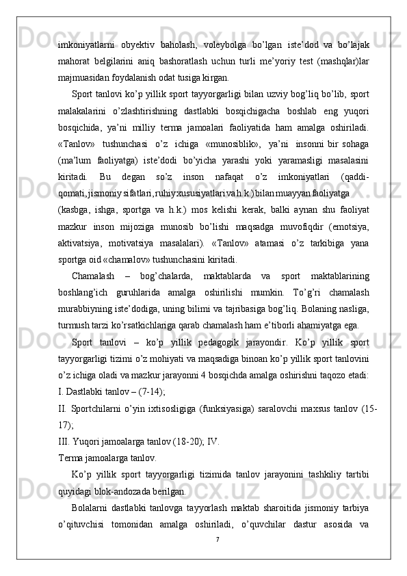 7imkoniyatlarni   obyektiv   baholash,   voleybolga   bo’lgan   iste’dod   va   bo’lajak
mahorat   belgilarini   aniq   bashoratlash   uchun   turli   me’yoriy   test   (mashqlar)lar
majmuasidan foydalanish odat tusiga ki r gan.
Sport tanlovi ko’p yillik sport tayyo r garligi bilan uzviy bog’liq bo’lib, sport
malakalarini   o’zlashtirishning   dastlabki   bosqichigacha   boshlab   eng   yuqori
bosqichida,   ya’ni   milliy   terma   jamoalari   faoliyatida   ham   amalga   oshiriladi.
« T anlov»     tushunchasi     o’z     ichiga     «munosiblik»,     ya’ni     insonni   bir   sohaga
(ma’lum   faoliyatga)   iste’dodi   bo’yicha   yarashi   yoki   yaramasligi   masalasini
kiritadi.   Bu   degan   so’z   inson   nafaqat   o’z   imkoniyatlari   (qaddi-
qomati , jismoni y sifatlari , ruhi y xususiyatlar i v a h.k. ) bila n muayya n faoliyatga
(kasbga,   ishga,   sportga   va   h.k.)   mos   kelishi   kerak,   balki   aynan   shu   faoliyat
mazkur   inson   mijoziga   munosib   bo’lishi   maqsadga   muvofiqdir   (emotsiya,
aktivatsiya,   motivatsiya   masalalari).   « T anlov»   atamasi   o’z   tarkibiga   yana
sportga oid «chamalov» tushunchasini kiritadi.
Chamalash   –   bog’chalarda,   maktablarda   va   sport   maktablarining
boshlang’ich   guruhlarida   amalga   oshirilishi   mumkin.   T o’g’ri   chamalash
murabbiyning iste’dodiga, uning bilimi va tajribasiga bog’liq. Bolaning nasliga,
turmush tarzi ko’rsatkichlariga qarab chamalash ham e ’ tiborli ahamiyatga ega.
Sport   tanlovi   –   ko’p   yillik   pedagogik   jarayondi r .   Ko’p   yillik   sport
tayyo r garligi tizimi o’z mohiyati va maqsadiga binoan ko’p yillik sport tanlovini
o’z   ichiga   oladi   va   mazkur   jarayonni   4   bosqichda   amalga   oshirishni taqozo etadi:
I. Dastlabki tanlov – (7-14);
II.   Sportchilarni   o’yin   ixtisosligiga   (funksiyasiga)   saralovchi   maxsus   tanlov   (15-
17);
III.   Y uqori jamoala r ga tanlov (18-20); I V .  
T erma jamoala r ga tanlo v .
Ko’p   yillik   sport   tayyo r garligi   tizimida   tanlov   jarayonini   tashkiliy   tartibi
quyidagi blok-andozada berilgan.
Bolalarni   dastlabki   tanlovga   tayyorlash   maktab   sharoitida   jismoniy   tarbiya
o’qituvchisi   tomonidan   amalga   oshiriladi,   o’quvchilar   dastur   asosida   va