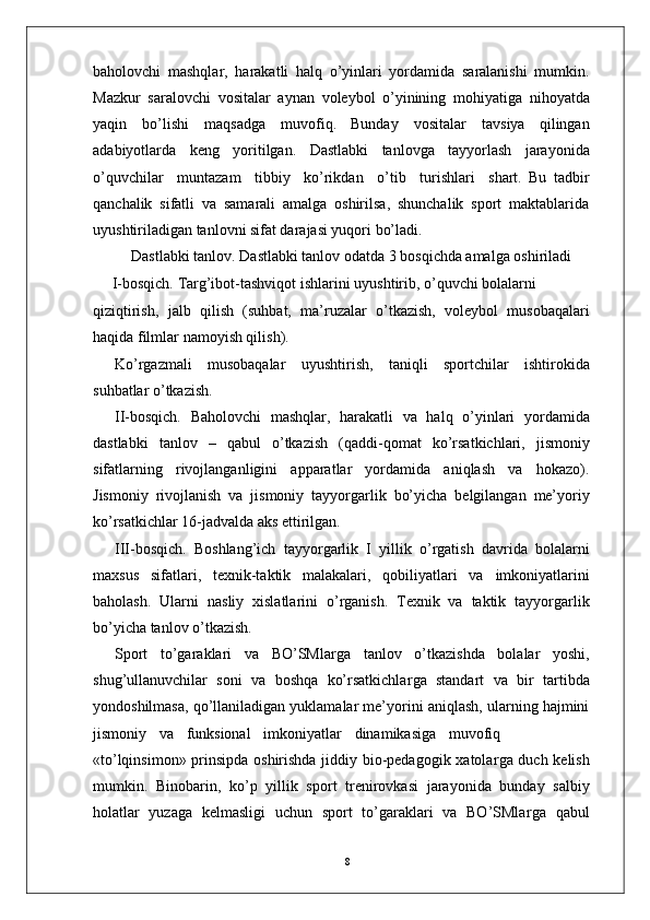 8baholovchi   mashqla r ,   harakatli   halq   o’yinlari   yordamida   saralanishi   mumkin.
Mazkur   saralovchi   vositalar   aynan   voleybol   o’yinining   mohiyatiga   nihoyatda
yaqin   bo’lishi   maqsadga   muvofiq.   Bunday   vositalar   tavsiya   qilingan
adabiyotlarda   keng   yoritilgan.   Dastlabki   tanlovga   tayyorlash   jarayonida
o’quvchilar     muntazam     tibbiy     ko’rikdan     o’tib     turishlari     shart.   Bu   tadbir
qanchalik   sifatli   va   samarali   amalga   oshirilsa,   shunchalik   sport   maktablarida
uyushtiriladigan tanlovni sifat darajasi yuqori bo’ladi.
Dastlabki tanlo v . Dastlabki tanlov odatda 3 bosqichda amalga oshiriladi
       I-bosqich.   T a r g’ibot-tashviqot   ishlarini   uyushtirib,   o’quvchi   bolalarni
qiziqtirish,   jalb   qilish   (suhbat,   ma’ruzalar   o’tkazish,   voleybol   musobaqalari
haqida filmlar   namoyish qilish).
Ko’ r gazmali   musobaqalar   uyushtirish,   taniqli   sportchilar   ishtirokida
suhbatlar o’tkazish.
II-bosqich.   Baholovchi   mashqla r ,   harakatli   va   halq   o’yinlari   yordamida
dastlabki   tanlov   –   qabul   o’tkazish   (qaddi-qomat   ko’rsatkichlari,   jismoniy
sifatlarning   rivojlanganligini   apparatlar   yordamida   aniqlash   va   hokazo).
Jismoniy   rivojlanish   va   jismoniy   tayyo r garlik   bo’yicha   belgilangan   me’yoriy
ko’rsatkichlar 16-jadvalda aks ettirilgan.
III-bosqich.   Boshlang’ich   tayyo r garlik   I   yillik   o’ r gatish   davrida   bolalarni
maxsus   sifatlari,   texnik-taktik   malakalari,   qobiliyatlari   va   imkoniyatlarini
baholash.   Ularni   nasliy   xislatlarini   o’ r ganish.   T exnik   va   taktik   tayyo r garlik
bo’yicha tanlov o’tkazish.
Sport   to’garaklari   va   BO’SMla r ga   tanlov   o’tkazishda   bolalar   yoshi,
shug’ullanuvchilar   soni   va   boshqa   ko’rsatkichla r ga   standart   va   bir   tartibda
yondoshilmasa, qo’llaniladigan yuklamalar me’yorini aniqlash, ularning hajmini
jismoniy     va     funksional     imkoniyatlar     dinamikasiga     muvofiq
«to’lqinsimon» prinsipda oshirishda jiddiy bio-pedagogik xatola r ga duch kelish
mumkin.   Binobarin,   ko’p   yillik   sport   trenirovkasi   jarayonida   bunday   salbiy
holatlar   yuzaga   kelmasligi   uchun   sport   to’garaklari   va   BO’SMla r ga   qabul