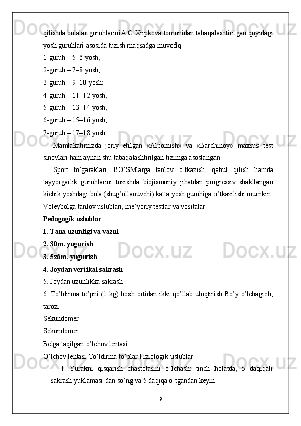 9qilishda   bolalar   guruhlarin i A.G.Xripkova   tomonidan   tabaqalashtirilgan quyidagi
yosh guruhlari asosida tuzish maqsadga muvofiq:
1-guruh – 5–6 yosh;
2-guruh – 7–8 yosh;
3-guruh – 9–10 yosh;
4-guruh –  1 1–12 yosh;
5-guruh – 13–14 yosh;
6-guruh – 15–16 yosh;
7-guruh – 17–18 yosh.
Mamlakatimizda   joriy   etilgan   «Alpomish»   va   «Barchinoy»   maxsus   test
sinovlari ham aynan shu tabaqalashtirilgan tizimga asoslangan.
Sport   to’garaklari,   BO’SMla r ga   tanlov   o’tkazish,   qabul   qilish   hamda
tayyo r garlik   guruhlarini   tuzishda   biojismoniy   jihatdan   progressiv   shakllangan
kichik yoshdagi bola (shug’ullanuvchi) katta yosh guruhiga o’tkazilishi mumkin.
V oleybolga tanlov uslublari, me’yoriy testlar va vositalar 
Pedagogik uslublar
1.   T ana uzunligi va vazni
2. 30m. yugurish
3. 5x6m. yugurish
4. Joydan vertikal sakrash
5.   Joydan   uzunlikka   sakrash
6.   T o’ldirma to’pni (1 kg) bosh ortidan ikki qo’llab uloqtirish Bo’y o’lchagich,
tarozi 
Sekundomer
Sekundomer
Belga taqilgan o’lchov lentasi 
O’lchov lentasi  T o’ldirma to’plar Fiziologik uslublar
1.   Y urakni   qisqarish   chastotasini   o’lchash:   tinch   holatda,   5   daqiqali
sakrash yuklamasi-dan so’ng va 5 daqiqa o’tgandan keyin