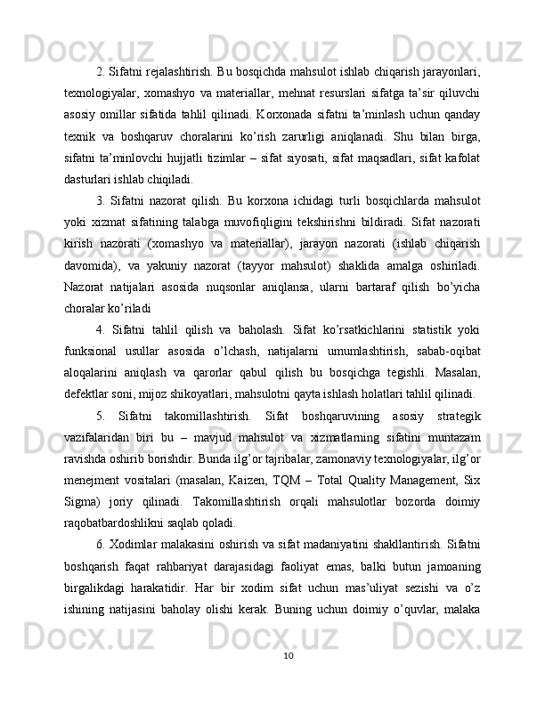 2. Sifatni rejalashtirish. Bu bosqichda mahsulot ishlab chiqarish jarayonlari,
texnologiyalar,   xomashyo   va   materiallar,   mehnat   resurslari   sifatga   ta’sir   qiluvchi
asosiy   omillar  sifatida  tahlil  qilinadi.  Korxonada  sifatni  ta’minlash  uchun  qanday
texnik   va   boshqaruv   choralarini   ko’rish   zarurligi   aniqlanadi.   Shu   bilan   birga,
sifatni ta’minlovchi hujjatli  tizimlar  – sifat  siyosati, sifat  maqsadlari, sifat  kafolat
dasturlari ishlab chiqiladi.
3.   Sifatni   nazorat   qilish.   Bu   korxona   ichidagi   turli   bosqichlarda   mahsulot
yoki   xizmat   sifatining   talabga   muvofiqligini   tekshirishni   bildiradi.   Sifat   nazorati
kirish   nazorati   (xomashyo   va   materiallar),   jarayon   nazorati   (ishlab   chiqarish
davomida),   va   yakuniy   nazorat   (tayyor   mahsulot)   shaklida   amalga   oshiriladi.
Nazorat   natijalari   asosida   nuqsonlar   aniqlansa,   ularni   bartaraf   qilish   bo’yicha
choralar ko’riladi
4.   Sifatni   tahlil   qilish   va   baholash.   Sifat   ko’rsatkichlarini   statistik   yoki
funksional   usullar   asosida   o’lchash,   natijalarni   umumlashtirish,   sabab-oqibat
aloqalarini   aniqlash   va   qarorlar   qabul   qilish   bu   bosqichga   tegishli.   Masalan,
defektlar soni, mijoz shikoyatlari, mahsulotni qayta ishlash holatlari tahlil qilinadi.
5.   Sifatni   takomillashtirish.   Sifat   boshqaruvining   asosiy   strategik
vazifalaridan   biri   bu   –   mavjud   mahsulot   va   xizmatlarning   sifatini   muntazam
ravishda oshirib borishdir. Bunda ilg’or tajribalar, zamonaviy texnologiyalar, ilg’or
menejment   vositalari   (masalan,   Kaizen,   TQM   –   Total   Quality   Management,   Six
Sigma)   joriy   qilinadi.   Takomillashtirish   orqali   mahsulotlar   bozorda   doimiy
raqobatbardoshlikni saqlab qoladi.
6. Xodimlar malakasini oshirish va sifat madaniyatini shakllantirish. Sifatni
boshqarish   faqat   rahbariyat   darajasidagi   faoliyat   emas,   balki   butun   jamoaning
birgalikdagi   harakatidir.   Har   bir   xodim   sifat   uchun   mas’uliyat   sezishi   va   o’z
ishining   natijasini   baholay   olishi   kerak.   Buning   uchun   doimiy   o’quvlar,   malaka
10 