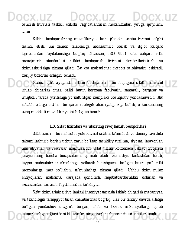 oshirish   kurslari   tashkil   etilishi,   rag’batlantirish   mexanizmlari   yo’lga   qo’yilishi
zarur.
Sifatni   boshqarishning   muvaffaqiyati   ko’p   jihatdan   ushbu   tizimni   to’g’ri
tashkil   etish,   uni   zamon   talablariga   moslashtirib   borish   va   ilg’or   xalqaro
tajribalardan   foydalanishga   bog’liq.   Xususan,   ISO   9001   kabi   xalqaro   sifat
menejmenti   standartlari   sifatni   boshqarish   tizimini   standartlashtirish   va
tizimlashtirishga   xizmat   qiladi.   Bu   esa   mahsulotlar   eksport   salohiyatini   oshiradi,
xorijiy bozorlar eshigini ochadi.
Xulosa   qilib   aytganda,   sifatni   boshqarish   –   bu   faqatgina   sifatli   mahsulot
ishlab   chiqarish   emas,   balki   butun   korxona   faoliyatini   samarali,   barqaror   va
istiqbolli tarzda yuritishga yo’naltirilgan kompleks boshqaruv yondashuvidir. Shu
sababli   sifatga   oid   har   bir   qaror   strategik   ahamiyatga   ega   bo’lib,   u   korxonaning
uzoq muddatli muvaffaqiyatini belgilab beradi.
1.3. Sifat tizimlari va ularning rivojlanish bosqichlari
Sifat tizimi – bu mahsulot yoki xizmat sifatini ta'minlash va doimiy ravishda
takomillashtirib   borish   uchun   zarur   bo’lgan   tashkiliy   tuzilma,   siyosat,   jarayonlar,
mas’uliyatlar   va   resurslar   majmuasidir.   Sifat   tizimi   korxonada   ishlab   chiqarish
jarayonining   barcha   bosqichlarini   qamrab   oladi:   xomashyo   tanlashdan   tortib,
tayyor   mahsulotni   iste’molchiga   yetkazib   berishgacha   bo’lgan   butun   yo’l   sifat
mezonlariga   mos   bo’lishini   ta’minlashga   xizmat   qiladi.   Ushbu   tizim   mijoz
ehtiyojlarini   maksimal   darajada   qondirish,   raqobatbardoshlikni   oshirish   va
resurslardan samarali foydalanishni ko’zlaydi.
Sifat tizimlarining rivojlanishi insoniyat tarixida ishlab chiqarish madaniyati
va texnologik taraqqiyot bilan chambarchas bog’liq. Har bir tarixiy davrda sifatga
bo’lgan   yondashuv   o’zgarib   borgan,   talab   va   texnik   imkoniyatlarga   qarab
takomillashgan. Quyida sifat tizimlarining rivojlanish bosqichlari tahlil qilinadi:
11 
