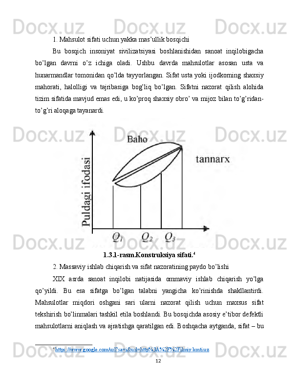 1. Mahsulot sifati uchun yakka mas’ullik bosqichi
Bu   bosqich   insoniyat   sivilizatsiyasi   boshlanishidan   sanoat   inqilobigacha
bo’lgan   davrni   o’z   ichiga   oladi.   Ushbu   davrda   mahsulotlar   asosan   usta   va
hunarmandlar tomonidan qo’lda tayyorlangan. Sifat usta yoki ijodkorning shaxsiy
mahorati,   halolligi   va   tajribasiga   bog’liq   bo’lgan.   Sifatni   nazorat   qilish   alohida
tizim sifatida mavjud emas edi, u ko’proq shaxsiy obro’ va mijoz bilan to’g’ridan-
to’g’ri aloqaga tayanardi.
1.3.1-rasm.Konstruksiya sifati. 4
2. Massaviy ishlab chiqarish va sifat nazoratining paydo bo’lishi
XIX   asrda   sanoat   inqilobi   natijasida   ommaviy   ishlab   chiqarish   yo’lga
qo’yildi.   Bu   esa   sifatga   bo’lgan   talabni   yangicha   ko’rinishda   shakllantirdi.
Mahsulotlar   miqdori   oshgani   sari   ularni   nazorat   qilish   uchun   maxsus   sifat
tekshirish bo’linmalari tashkil etila boshlandi. Bu bosqichda asosiy e’tibor defektli
mahsulotlarni aniqlash va ajratishga qaratilgan edi. Boshqacha aytganda, sifat – bu
4
  https://www.google.com/url?sa=i&url=http%3A%2F%2Filmiy.bmti.uz   
12 