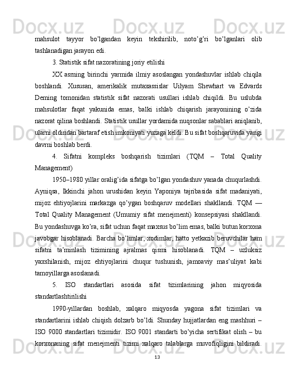 mahsulot   tayyor   bo’lgandan   keyin   tekshirilib,   noto’g’ri   bo’lganlari   olib
tashlanadigan jarayon edi.
3. Statistik sifat nazoratining joriy etilishi
XX   asrning   birinchi   yarmida   ilmiy   asoslangan   yondashuvlar   ishlab   chiqila
boshlandi.   Xususan,   amerikalik   mutaxassislar   Uilyam   Shewhart   va   Edvards
Deming   tomonidan   statistik   sifat   nazorati   usullari   ishlab   chiqildi.   Bu   uslubda
mahsulotlar   faqat   yakunida   emas,   balki   ishlab   chiqarish   jarayonining   o’zida
nazorat qilina boshlandi. Statistik usullar yordamida nuqsonlar sabablari aniqlanib,
ularni oldindan bartaraf etish imkoniyati yuzaga keldi. Bu sifat boshqaruvida yangi
davrni boshlab berdi.
4.   Sifatni   kompleks   boshqarish   tizimlari   (TQM   –   Total   Quality
Management)
1950–1980 yillar oralig’ida sifatga bo’lgan yondashuv yanada chuqurlashdi.
Ayniqsa,   Ikkinchi   jahon   urushidan   keyin   Yaponiya   tajribasida   sifat   madaniyati,
mijoz   ehtiyojlarini   markazga   qo’ygan   boshqaruv   modellari   shakllandi.   TQM   —
Total   Quality   Management   (Umumiy   sifat   menejmenti)   konsepsiyasi   shakllandi.
Bu yondashuvga ko’ra, sifat uchun faqat maxsus bo’lim emas, balki butun korxona
javobgar hisoblanadi. Barcha bo’limlar, xodimlar, hatto yetkazib beruvchilar  ham
sifatni   ta’minlash   tizimining   ajralmas   qismi   hisoblanadi.   TQM   –   uzluksiz
yaxshilanish,   mijoz   ehtiyojlarini   chuqur   tushunish,   jamoaviy   mas’uliyat   kabi
tamoyillarga asoslanadi.
5.   ISO   standartlari   asosida   sifat   tizimlarining   jahon   miqyosida
standartlashtirilishi
1990-yillardan   boshlab,   xalqaro   miqyosda   yagona   sifat   tizimlari   va
standartlarini   ishlab   chiqish   dolzarb   bo’ldi.   Shunday   hujjatlardan   eng   mashhuri   –
ISO   9000   standartlari   tizimidir.   ISO   9001   standarti   bo’yicha   sertifikat   olish   –   bu
korxonaning   sifat   menejmenti   tizimi   xalqaro   talablarga   muvofiqligini   bildiradi.
13 