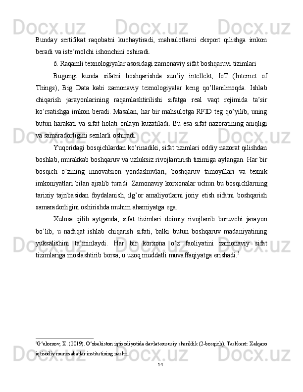 Bunday   sertifikat   raqobatni   kuchaytiradi,   mahsulotlarni   eksport   qilishga   imkon
beradi va iste’molchi ishonchini oshiradi.
6. Raqamli texnologiyalar asosidagi zamonaviy sifat boshqaruvi tizimlari
Bugungi   kunda   sifatni   boshqarishda   sun’iy   intellekt,   IoT   (Internet   of
Things),   Big   Data   kabi   zamonaviy   texnologiyalar   keng   qo’llanilmoqda.   Ishlab
chiqarish   jarayonlarining   raqamlashtirilishi   sifatga   real   vaqt   rejimida   ta’sir
ko’rsatishga imkon beradi. Masalan,  har bir mahsulotga RFID teg qo’yilib, uning
butun harakati  va sifat  holati  onlayn kuzatiladi. Bu esa  sifat  nazoratining aniqligi
va samaradorligini sezilarli oshiradi.
Yuqoridagi bosqichlardan ko’rinadiki, sifat tizimlari oddiy nazorat qilishdan
boshlab, murakkab boshqaruv va uzluksiz rivojlantirish tizimiga aylangan. Har bir
bosqich   o’zining   innovatsion   yondashuvlari,   boshqaruv   tamoyillari   va   texnik
imkoniyatlari bilan ajralib turadi. Zamonaviy korxonalar uchun bu bosqichlarning
tarixiy   tajribasidan   foydalanish,   ilg’or   amaliyotlarni   joriy   etish   sifatni   boshqarish
samaradorligini oshirishda muhim ahamiyatga ega.
Xulosa   qilib   aytganda,   sifat   tizimlari   doimiy   rivojlanib   boruvchi   jarayon
bo’lib,   u   nafaqat   ishlab   chiqarish   sifati,   balki   butun   boshqaruv   madaniyatining
yuksalishini   ta’minlaydi.   Har   bir   korxona   o’z   faoliyatini   zamonaviy   sifat
tizimlariga moslashtirib borsa, u uzoq muddatli muvaffaqiyatga erishadi. 5
5
G‘ulomov, X. (2019). O‘zbekiston iqtisodiyotida davlat-xususiy sheriklik (2-bosqich). Tashkent: Xalqaro
iqtisodiy munosabatlar institutining nashri.
14 