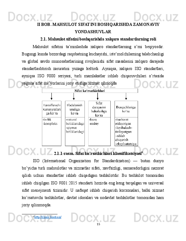 II BOB. MAHSULOT SIFATINI BOSHQARISHDA ZAMONAVIY
YONDASHUVLAR
2.1. Mahsulot sifatini boshqarishda xalqaro standartlarning roli
Mahsulot   sifatini   ta’minlashda   xalqaro   standartlarning   o’rni   beqiyosdir.
Bugungi kunda bozordagi raqobatning kuchayishi, iste’molchilarning talabchanligi
va   global   savdo   munosabatlarining   rivojlanishi   sifat   masalasini   xalqaro   darajada
standartlashtirish   zaruratini   yuzaga   keltirdi.   Ayniqsa,   xalqaro   ISO   standartlari,
ayniqsa   ISO   9000   seriyasi,   turli   mamlakatlar   ishlab   chiqaruvchilari   o’rtasida
yagona sifat me’yorlarini joriy etishga xizmat qilmoqda
2.1.1-rasm. Sifat ko’rsatkichlari klassifikatsiyasi 6
ISO   (International   Organization   for   Standardization)   —   butun   dunyo
bo’yicha   turli   mahsulotlar  va  xizmatlar   sifati,  xavfsizligi,  samaradorligini   nazorat
qilish   uchun   standartlar   ishlab   chiqadigan   tashkilotdir.   Bu   tashkilot   tomonidan
ishlab chiqilgan ISO 9001:2015 standarti hozirda eng keng tarqalgan va universal
sifat   menejmenti   tizimidir.   U   nafaqat   ishlab   chiqarish   korxonalari,   balki   xizmat
ko’rsatuvchi   tashkilotlar,   davlat   idoralari   va   nodavlat   tashkilotlar   tomonidan   ham
joriy qilinmoqda.
6
  http://ilmiy.bmti.uz/  
15 