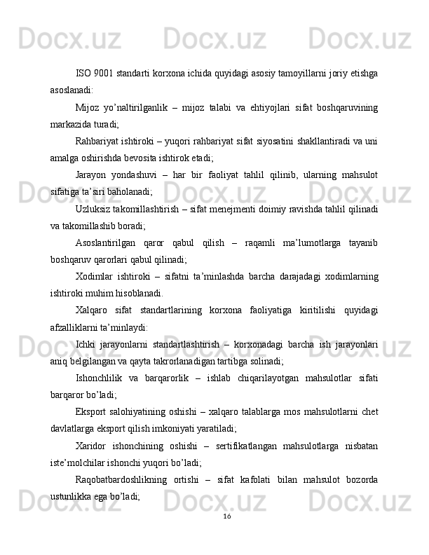 ISO 9001 standarti korxona ichida quyidagi asosiy tamoyillarni joriy etishga
asoslanadi:
Mijoz   yo’naltirilganlik   –   mijoz   talabi   va   ehtiyojlari   sifat   boshqaruvining
markazida turadi;
Rahbariyat ishtiroki – yuqori rahbariyat sifat siyosatini shakllantiradi va uni
amalga oshirishda bevosita ishtirok etadi;
Jarayon   yondashuvi   –   har   bir   faoliyat   tahlil   qilinib,   ularning   mahsulot
sifatiga ta’siri baholanadi;
Uzluksiz takomillashtirish – sifat menejmenti doimiy ravishda tahlil qilinadi
va takomillashib boradi;
Asoslantirilgan   qaror   qabul   qilish   –   raqamli   ma’lumotlarga   tayanib
boshqaruv qarorlari qabul qilinadi;
Xodimlar   ishtiroki   –   sifatni   ta’minlashda   barcha   darajadagi   xodimlarning
ishtiroki muhim hisoblanadi.
Xalqaro   sifat   standartlarining   korxona   faoliyatiga   kiritilishi   quyidagi
afzalliklarni ta’minlaydi:
Ichki   jarayonlarni   standartlashtirish   –   korxonadagi   barcha   ish   jarayonlari
aniq belgilangan va qayta takrorlanadigan tartibga solinadi;
Ishonchlilik   va   barqarorlik   –   ishlab   chiqarilayotgan   mahsulotlar   sifati
barqaror bo’ladi;
Eksport   salohiyatining   oshishi   –   xalqaro   talablarga   mos   mahsulotlarni   chet
davlatlarga eksport qilish imkoniyati yaratiladi;
Xaridor   ishonchining   oshishi   –   sertifikatlangan   mahsulotlarga   nisbatan
iste’molchilar ishonchi yuqori bo’ladi;
Raqobatbardoshlikning   ortishi   –   sifat   kafolati   bilan   mahsulot   bozorda
ustunlikka ega bo’ladi;
16 