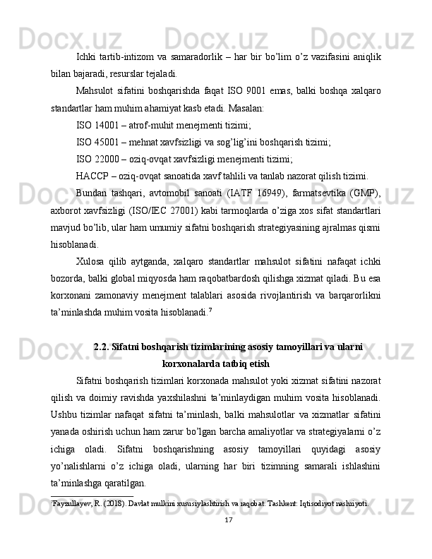 Ichki   tartib-intizom   va   samaradorlik   –   har   bir   bo’lim   o’z   vazifasini   aniqlik
bilan bajaradi, resurslar tejaladi.
Mahsulot   sifatini   boshqarishda   faqat   ISO   9001   emas,   balki   boshqa   xalqaro
standartlar ham muhim ahamiyat kasb etadi. Masalan:
ISO 14001 – atrof-muhit menejmenti tizimi;
ISO 45001 – mehnat xavfsizligi va sog’lig’ini boshqarish tizimi;
ISO 22000 – oziq-ovqat xavfsizligi menejmenti tizimi;
HACCP – oziq-ovqat sanoatida xavf tahlili va tanlab nazorat qilish tizimi.
Bundan   tashqari,   avtomobil   sanoati   (IATF   16949),   farmatsevtika   (GMP),
axborot xavfsizligi (ISO/IEC 27001) kabi tarmoqlarda o’ziga xos sifat standartlari
mavjud bo’lib, ular ham umumiy sifatni boshqarish strategiyasining ajralmas qismi
hisoblanadi.
Xulosa   qilib   aytganda,   xalqaro   standartlar   mahsulot   sifatini   nafaqat   ichki
bozorda, balki global miqyosda ham raqobatbardosh qilishga xizmat qiladi. Bu esa
korxonani   zamonaviy   menejment   talablari   asosida   rivojlantirish   va   barqarorlikni
ta’minlashda muhim vosita hisoblanadi. 7
2.2. Sifatni boshqarish tizimlarining asosiy tamoyillari va ularni
korxonalarda tatbiq etish
Sifatni boshqarish tizimlari korxonada mahsulot yoki xizmat sifatini nazorat
qilish   va  doimiy  ravishda   yaxshilashni   ta’minlaydigan   muhim   vosita   hisoblanadi.
Ushbu   tizimlar   nafaqat   sifatni   ta’minlash,   balki   mahsulotlar   va   xizmatlar   sifatini
yanada oshirish uchun ham zarur bo’lgan barcha amaliyotlar va strategiyalarni o’z
ichiga   oladi.   Sifatni   boshqarishning   asosiy   tamoyillari   quyidagi   asosiy
yo’nalishlarni   o’z   ichiga   oladi,   ularning   har   biri   tizimning   samarali   ishlashini
ta’minlashga qaratilgan.
7
Fayzullayev, R. (2018). Davlat mulkini xususiylashtirish va raqobat. Tashkent: Iqtisodiyot nashriyoti.
17 