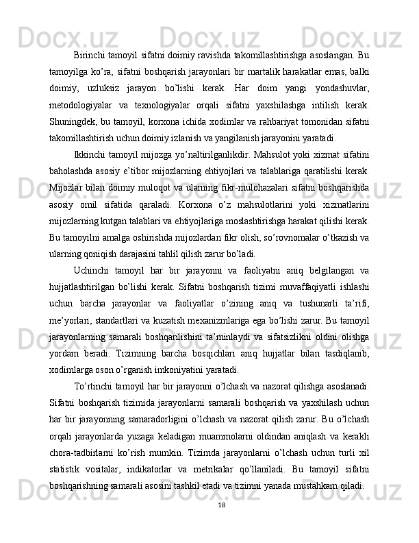 Birinchi tamoyil sifatni doimiy ravishda takomillashtirishga asoslangan. Bu
tamoyilga ko’ra, sifatni  boshqarish  jarayonlari  bir  martalik harakatlar  emas,  balki
doimiy,   uzluksiz   jarayon   bo’lishi   kerak.   Har   doim   yangi   yondashuvlar,
metodologiyalar   va   texnologiyalar   orqali   sifatni   yaxshilashga   intilish   kerak.
Shuningdek, bu tamoyil, korxona ichida xodimlar va rahbariyat tomonidan sifatni
takomillashtirish uchun doimiy izlanish va yangilanish jarayonini yaratadi.
Ikkinchi tamoyil mijozga yo’naltirilganlikdir. Mahsulot  yoki xizmat sifatini
baholashda   asosiy   e’tibor   mijozlarning  ehtiyojlari   va   talablariga   qaratilishi   kerak.
Mijozlar bilan doimiy muloqot  va ularning fikr-mulohazalari sifatni boshqarishda
asosiy   omil   sifatida   qaraladi.   Korxona   o’z   mahsulotlarini   yoki   xizmatlarini
mijozlarning kutgan talablari va ehtiyojlariga moslashtirishga harakat qilishi kerak.
Bu tamoyilni amalga oshirishda mijozlardan fikr olish, so’rovnomalar o’tkazish va
ularning qoniqish darajasini tahlil qilish zarur bo’ladi.
Uchinchi   tamoyil   har   bir   jarayonni   va   faoliyatni   aniq   belgilangan   va
hujjatlashtirilgan   bo’lishi   kerak.   Sifatni   boshqarish   tizimi   muvaffaqiyatli   ishlashi
uchun   barcha   jarayonlar   va   faoliyatlar   o’zining   aniq   va   tushunarli   ta’rifi,
me’yorlari, standartlari va kuzatish mexanizmlariga ega bo’lishi zarur. Bu tamoyil
jarayonlarning   samarali   boshqarilishini   ta’minlaydi   va   sifatsizlikni   oldini   olishga
yordam   beradi.   Tizimning   barcha   bosqichlari   aniq   hujjatlar   bilan   tasdiqlanib,
xodimlarga oson o’rganish imkoniyatini yaratadi.
To’rtinchi tamoyil har bir jarayonni o’lchash va nazorat qilishga asoslanadi.
Sifatni   boshqarish   tizimida   jarayonlarni   samarali   boshqarish   va   yaxshilash   uchun
har   bir   jarayonning  samaradorligini   o’lchash   va   nazorat   qilish   zarur.  Bu   o’lchash
orqali   jarayonlarda   yuzaga   keladigan   muammolarni   oldindan   aniqlash   va   kerakli
chora-tadbirlarni   ko’rish   mumkin.   Tizimda   jarayonlarni   o’lchash   uchun   turli   xil
statistik   vositalar,   indikatorlar   va   metrikalar   qo’llaniladi.   Bu   tamoyil   sifatni
boshqarishning samarali asosini tashkil etadi va tizimni yanada mustahkam qiladi.
18 